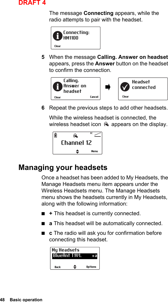 48  Basic operationDRAFT 4The message Connecting appears, while the radio attempts to pair with the headset.5When the message Calling. Answer on headset appears, press the Answer button on the headset to confirm the connection.6Repeat the previous steps to add other headsets.While the wireless headset is connected, the wireless headset icon   appears on the display.Managing your headsetsOnce a headset has been added to My Headsets, the Manage Headsets menu item appears under the Wireless Headsets menu. The Manage Headsets menu shows the headsets currently in My Headsets, along with the following information:■+ This headset is currently connected.■a This headset will be automatically connected.■c The radio will ask you for confirmation before connecting this headset.ClearConnecting:HM1100ClearCalling. Answer onheadsetClearHeadsetconnectedCancelChannel 12MenuOptionsBackMy Headsets BlueAnt T1V1.        +a CSR-bc6                   a