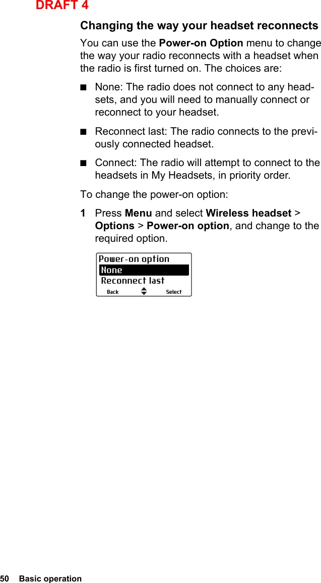50  Basic operationDRAFT 4Changing the way your headset reconnectsYou can use the Power-on Option menu to change the way your radio reconnects with a headset when the radio is first turned on. The choices are:■None: The radio does not connect to any head-sets, and you will need to manually connect or reconnect to your headset.■Reconnect last: The radio connects to the previ-ously connected headset.■Connect: The radio will attempt to connect to the headsets in My Headsets, in priority order.To change the power-on option:1Press Menu and select Wireless headset &gt; Options &gt; Power-on option, and change to the required option.SelectBackPower-on option None Reconnect last