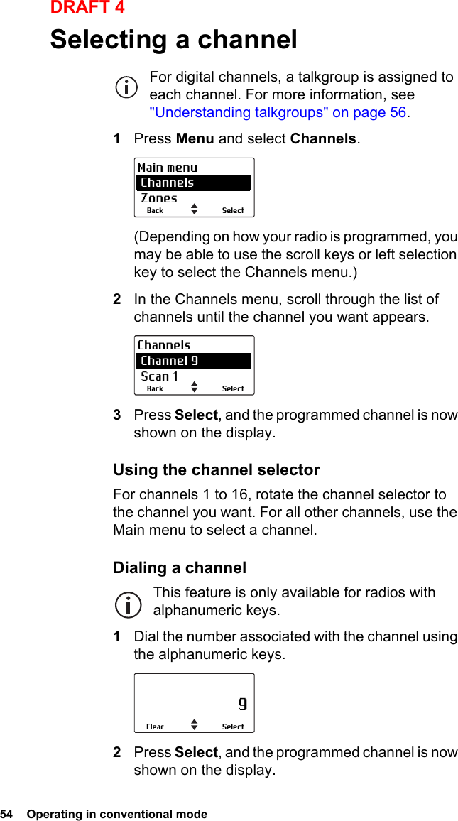 54  Operating in conventional modeDRAFT 4Selecting a channelFor digital channels, a talkgroup is assigned to each channel. For more information, see &quot;Understanding talkgroups&quot; on page 56.1Press Menu and select Channels.(Depending on how your radio is programmed, you may be able to use the scroll keys or left selection key to select the Channels menu.)2In the Channels menu, scroll through the list of channels until the channel you want appears.3Press Select, and the programmed channel is now shown on the display.Using the channel selectorFor channels 1 to 16, rotate the channel selector to the channel you want. For all other channels, use the Main menu to select a channel.Dialing a channelThis feature is only available for radios with alphanumeric keys.1Dial the number associated with the channel using the alphanumeric keys.2Press Select, and the programmed channel is now shown on the display.SelectBackMain menu Channels ZonesSelectBackChannels Channel 9 Scan 1                     9SelectClear