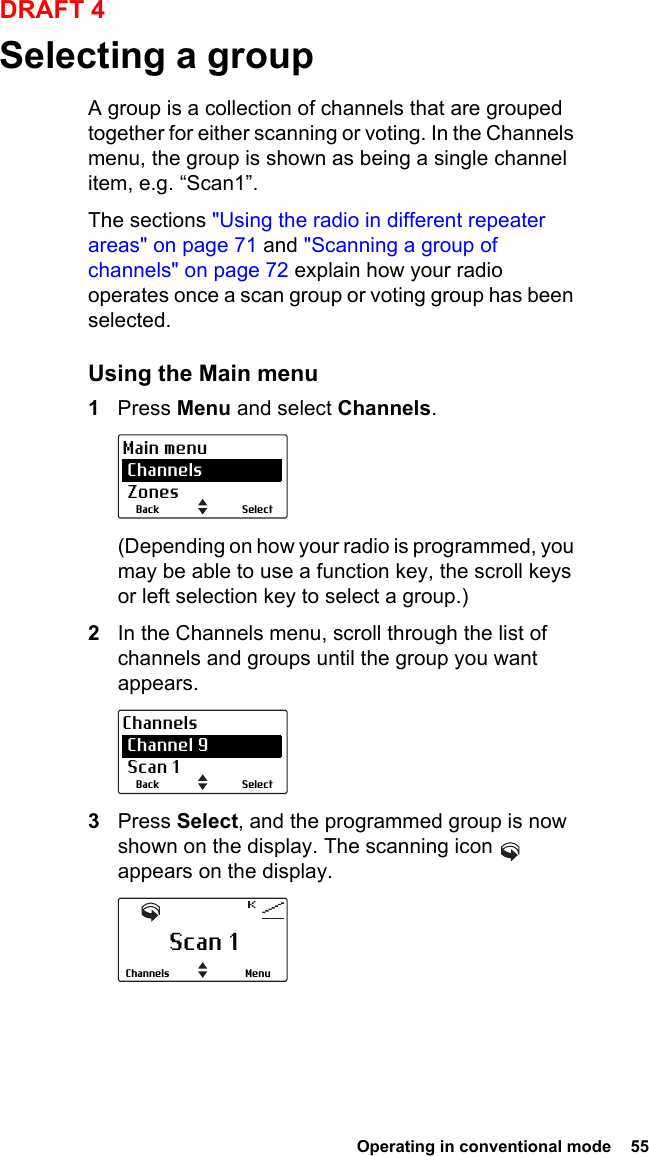  Operating in conventional mode  55DRAFT 4Selecting a groupA group is a collection of channels that are grouped together for either scanning or voting. In the Channels menu, the group is shown as being a single channel item, e.g. “Scan1”.The sections &quot;Using the radio in different repeater areas&quot; on page 71 and &quot;Scanning a group of channels&quot; on page 72 explain how your radio operates once a scan group or voting group has been selected.Using the Main menu1Press Menu and select Channels.(Depending on how your radio is programmed, you may be able to use a function key, the scroll keys or left selection key to select a group.)2In the Channels menu, scroll through the list of channels and groups until the group you want appears.3Press Select, and the programmed group is now shown on the display. The scanning icon   appears on the display.SelectBackMain menu Channels ZonesSelectBackChannels Channel 9 Scan 1Scan 1MenuChannels