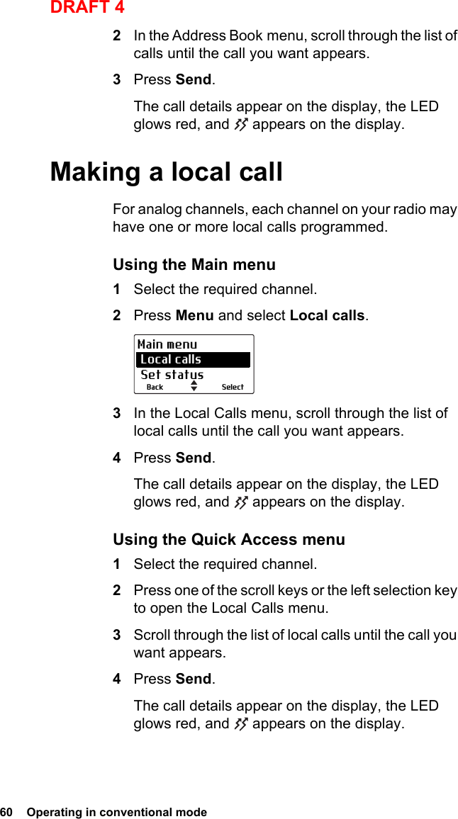 60  Operating in conventional modeDRAFT 42In the Address Book menu, scroll through the list of calls until the call you want appears.3Press Send.The call details appear on the display, the LED glows red, and   appears on the display.Making a local callFor analog channels, each channel on your radio may have one or more local calls programmed. Using the Main menu1Select the required channel.2Press Menu and select Local calls.3In the Local Calls menu, scroll through the list of local calls until the call you want appears.4Press Send.The call details appear on the display, the LED glows red, and   appears on the display.Using the Quick Access menu1Select the required channel.2Press one of the scroll keys or the left selection key to open the Local Calls menu.3Scroll through the list of local calls until the call you want appears.4Press Send.The call details appear on the display, the LED glows red, and   appears on the display.SelectBackMain menu Local calls Set status
