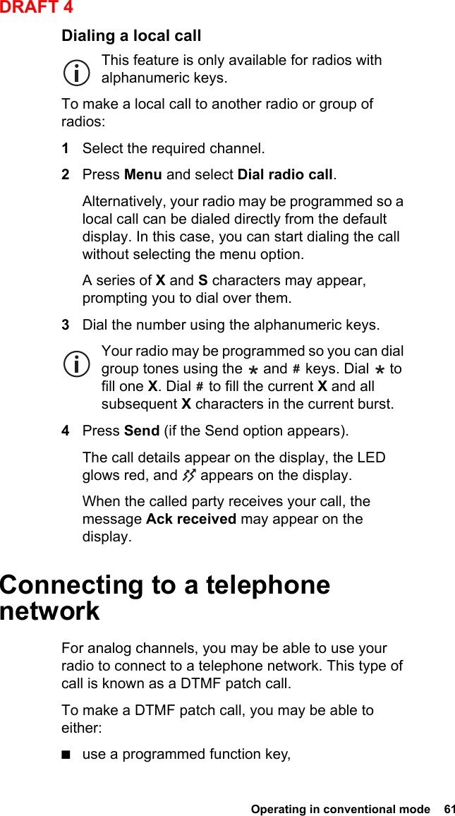  Operating in conventional mode  61DRAFT 4Dialing a local callThis feature is only available for radios with alphanumeric keys.To make a local call to another radio or group of radios:1Select the required channel.2Press Menu and select Dial radio call.Alternatively, your radio may be programmed so a local call can be dialed directly from the default display. In this case, you can start dialing the call without selecting the menu option.A series of X and S characters may appear, prompting you to dial over them.3Dial the number using the alphanumeric keys.Your radio may be programmed so you can dial group tones using the   and   keys. Dial   to fill one X. Dial   to fill the current X and all subsequent X characters in the current burst.4Press Send (if the Send option appears).The call details appear on the display, the LED glows red, and   appears on the display.When the called party receives your call, the message Ack received may appear on the display.Connecting to a telephone networkFor analog channels, you may be able to use your radio to connect to a telephone network. This type of call is known as a DTMF patch call.To make a DTMF patch call, you may be able to either:■use a programmed function key,
