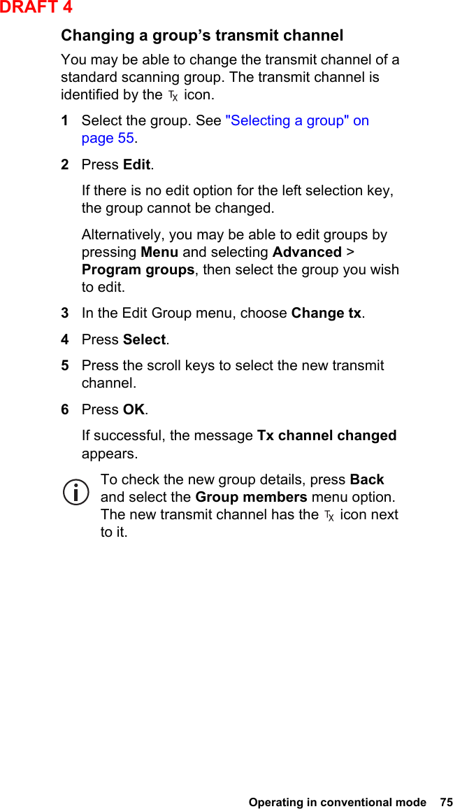  Operating in conventional mode  75DRAFT 4Changing a group’s transmit channelYou may be able to change the transmit channel of a standard scanning group. The transmit channel is identified by the   icon.1Select the group. See &quot;Selecting a group&quot; on page 55.2Press Edit.If there is no edit option for the left selection key, the group cannot be changed.Alternatively, you may be able to edit groups by pressing Menu and selecting Advanced &gt; Program groups, then select the group you wish to edit.3In the Edit Group menu, choose Change tx.4Press Select.5Press the scroll keys to select the new transmit channel.6Press OK.If successful, the message Tx channel changed appears.To check the new group details, press Back and select the Group members menu option. The new transmit channel has the   icon next to it.