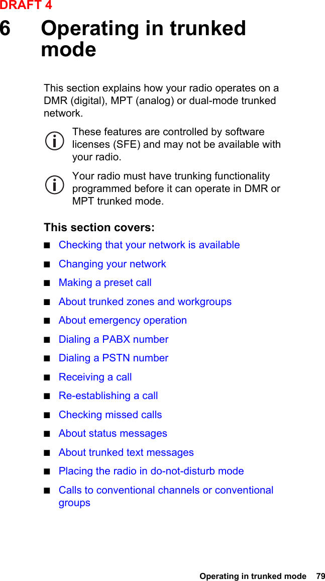  Operating in trunked mode  79DRAFT 46 Operating in trunked modeThis section explains how your radio operates on a DMR (digital), MPT (analog) or dual-mode trunked network.These features are controlled by software licenses (SFE) and may not be available with your radio.Your radio must have trunking functionality programmed before it can operate in DMR or MPT trunked mode.This section covers:■Checking that your network is available■Changing your network■Making a preset call■About trunked zones and workgroups■About emergency operation■Dialing a PABX number■Dialing a PSTN number■Receiving a call■Re-establishing a call■Checking missed calls■About status messages■About trunked text messages■Placing the radio in do-not-disturb mode■Calls to conventional channels or conventional groups