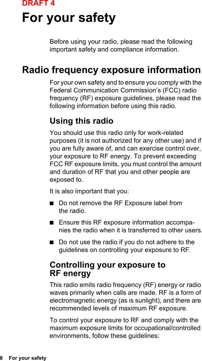 8  For your safetyDRAFT 4For your safetyBefore using your radio, please read the following important safety and compliance information.Radio frequency exposure informationFor your own safety and to ensure you comply with the Federal Communication Commission’s (FCC) radio frequency (RF) exposure guidelines, please read the following information before using this radio.Using this radioYou should use this radio only for work-related purposes (it is not authorized for any other use) and if you are fully aware of, and can exercise control over, your exposure to RF energy. To prevent exceeding FCC RF exposure limits, you must control the amount and duration of RF that you and other people are exposed to.It is also important that you:■Do not remove the RF Exposure label from the radio.■Ensure this RF exposure information accompa-nies the radio when it is transferred to other users.■Do not use the radio if you do not adhere to the guidelines on controlling your exposure to RF.Controlling your exposure to RF energyThis radio emits radio frequency (RF) energy or radio waves primarily when calls are made. RF is a form of electromagnetic energy (as is sunlight), and there are recommended levels of maximum RF exposure.To control your exposure to RF and comply with the maximum exposure limits for occupational/controlled environments, follow these guidelines: