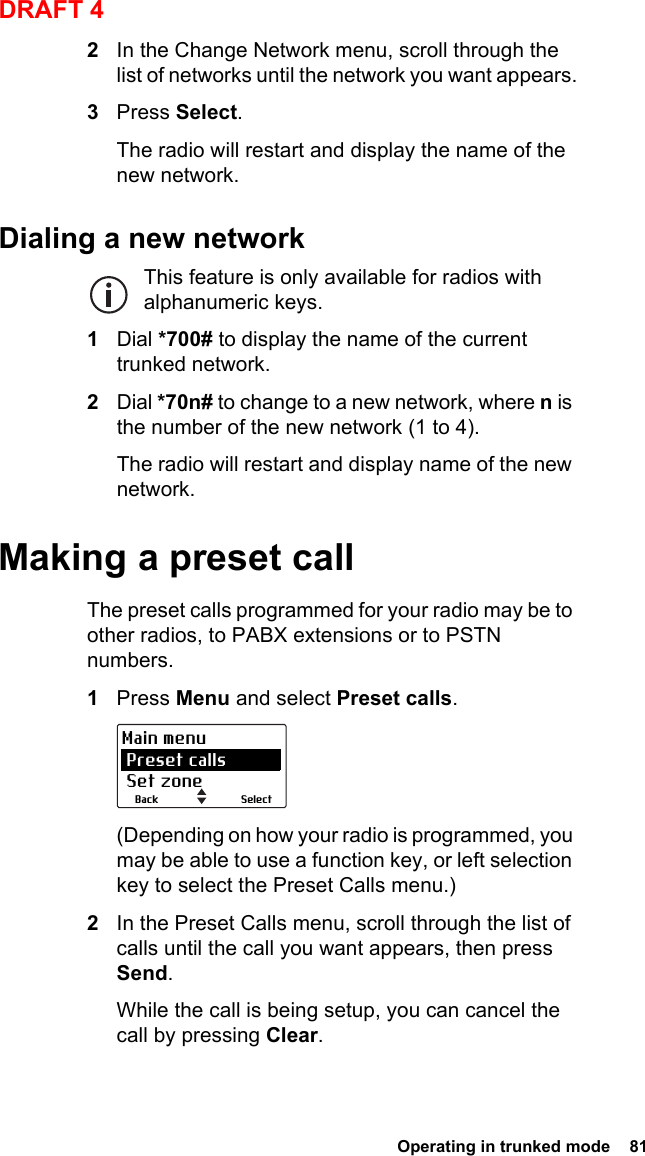  Operating in trunked mode  81DRAFT 42In the Change Network menu, scroll through the list of networks until the network you want appears.3Press Select.The radio will restart and display the name of the new network.Dialing a new networkThis feature is only available for radios with alphanumeric keys.1Dial *700# to display the name of the current trunked network.2Dial *70n# to change to a new network, where n is the number of the new network (1 to 4).The radio will restart and display name of the new network.Making a preset callThe preset calls programmed for your radio may be to other radios, to PABX extensions or to PSTN numbers.1Press Menu and select Preset calls.(Depending on how your radio is programmed, you may be able to use a function key, or left selection key to select the Preset Calls menu.)2In the Preset Calls menu, scroll through the list of calls until the call you want appears, then press Send.While the call is being setup, you can cancel the call by pressing Clear.SelectBackMain menu Preset calls Set zone