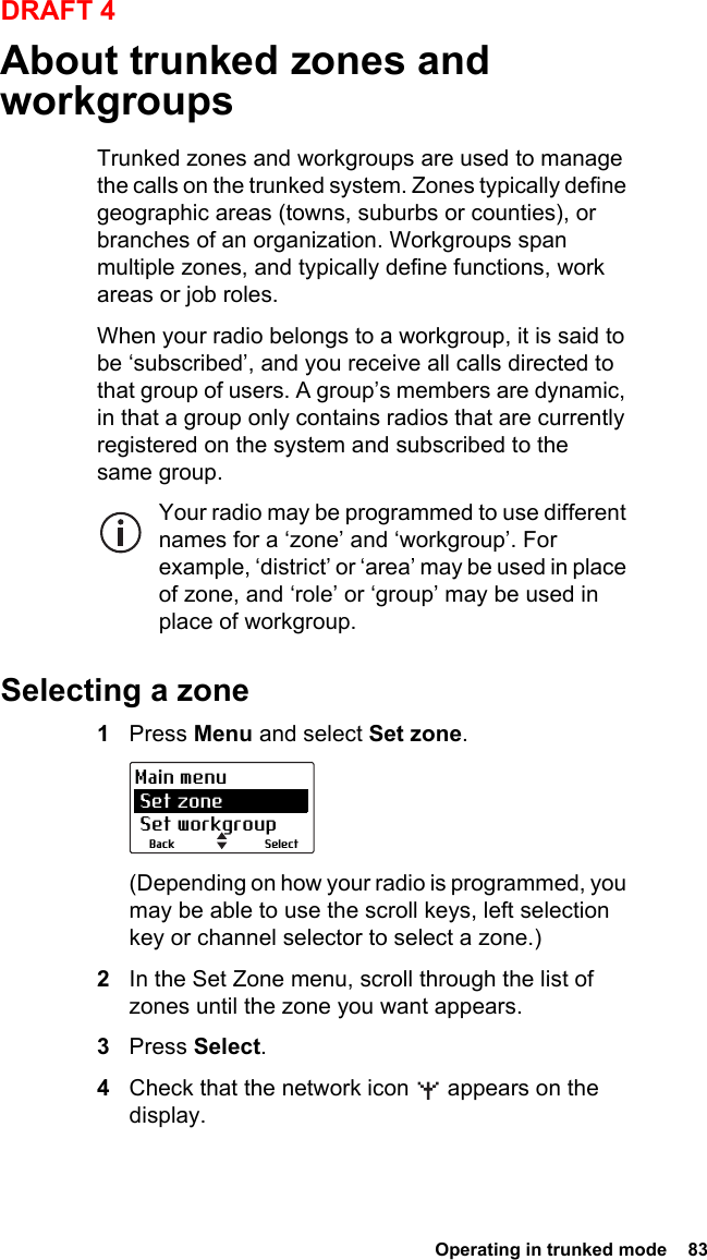  Operating in trunked mode  83DRAFT 4About trunked zones and workgroupsTrunked zones and workgroups are used to manage the calls on the trunked system. Zones typically define geographic areas (towns, suburbs or counties), or branches of an organization. Workgroups span multiple zones, and typically define functions, work areas or job roles.When your radio belongs to a workgroup, it is said to be ‘subscribed’, and you receive all calls directed to that group of users. A group’s members are dynamic, in that a group only contains radios that are currently registered on the system and subscribed to the same group. Your radio may be programmed to use different names for a ‘zone’ and ‘workgroup’. For example, ‘district’ or ‘area’ may be used in place of zone, and ‘role’ or ‘group’ may be used in place of workgroup. Selecting a zone1Press Menu and select Set zone.(Depending on how your radio is programmed, you may be able to use the scroll keys, left selection key or channel selector to select a zone.)2In the Set Zone menu, scroll through the list of zones until the zone you want appears.3Press Select.4Check that the network icon   appears on the display.SelectBackMain menu Set zone Set workgroup