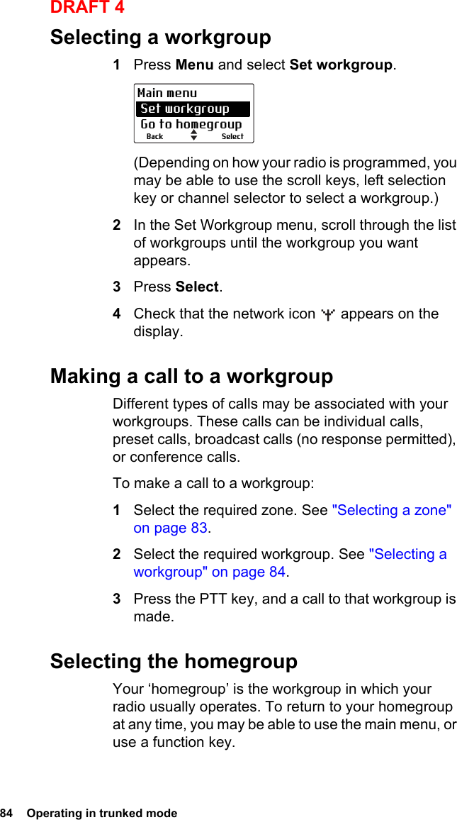 84  Operating in trunked modeDRAFT 4Selecting a workgroup1Press Menu and select Set workgroup.(Depending on how your radio is programmed, you may be able to use the scroll keys, left selection key or channel selector to select a workgroup.)2In the Set Workgroup menu, scroll through the list of workgroups until the workgroup you want appears.3Press Select.4Check that the network icon   appears on the display.Making a call to a workgroupDifferent types of calls may be associated with your workgroups. These calls can be individual calls, preset calls, broadcast calls (no response permitted), or conference calls.To make a call to a workgroup:1Select the required zone. See &quot;Selecting a zone&quot; on page 83.2Select the required workgroup. See &quot;Selecting a workgroup&quot; on page 84.3Press the PTT key, and a call to that workgroup is made.Selecting the homegroupYour ‘homegroup’ is the workgroup in which your radio usually operates. To return to your homegroup at any time, you may be able to use the main menu, or use a function key.SelectBackMain menu Set workgroup Go to homegroup