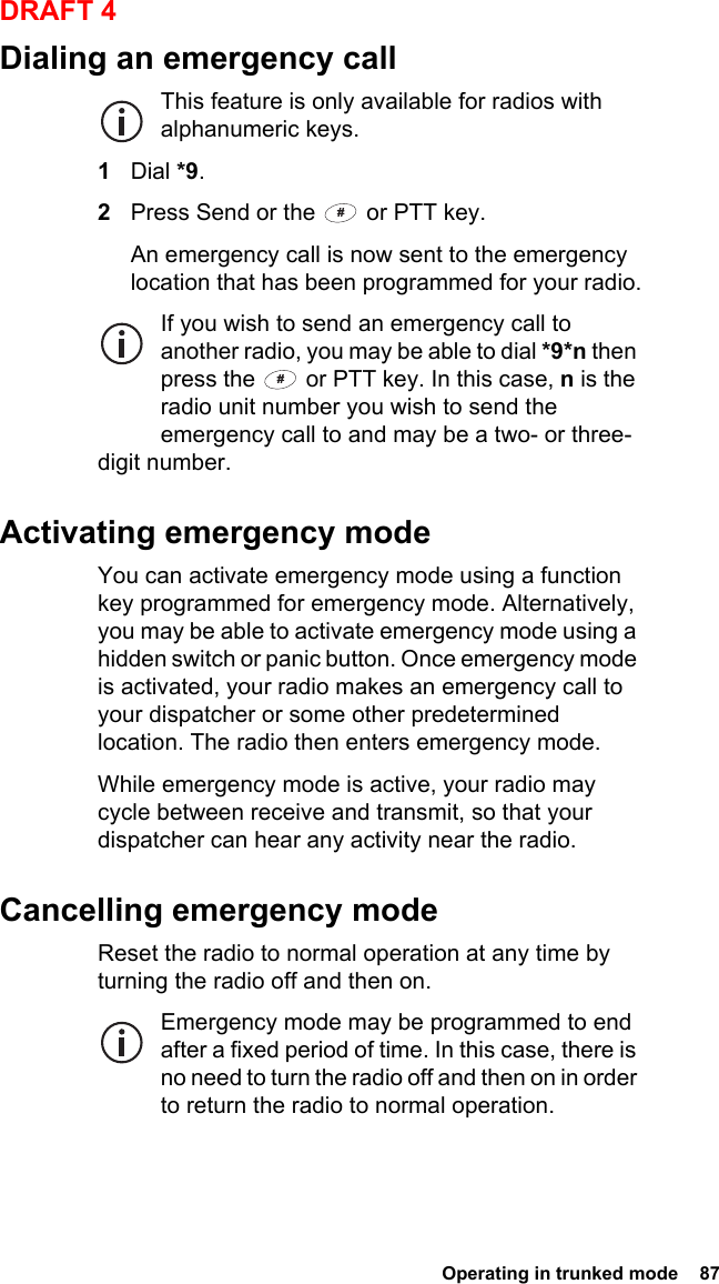  Operating in trunked mode  87DRAFT 4Dialing an emergency callThis feature is only available for radios with alphanumeric keys.1Dial *9.2Press Send or the   or PTT key.An emergency call is now sent to the emergency location that has been programmed for your radio.If you wish to send an emergency call to another radio, you may be able to dial *9*n then press the   or PTT key. In this case, n is the radio unit number you wish to send the emergency call to and may be a two- or three-digit number.Activating emergency modeYou can activate emergency mode using a function key programmed for emergency mode. Alternatively, you may be able to activate emergency mode using a hidden switch or panic button. Once emergency mode is activated, your radio makes an emergency call to your dispatcher or some other predetermined location. The radio then enters emergency mode.While emergency mode is active, your radio may cycle between receive and transmit, so that your dispatcher can hear any activity near the radio.Cancelling emergency modeReset the radio to normal operation at any time by turning the radio off and then on.Emergency mode may be programmed to end after a fixed period of time. In this case, there is no need to turn the radio off and then on in order to return the radio to normal operation.