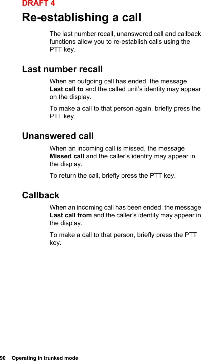 90  Operating in trunked modeDRAFT 4Re-establishing a callThe last number recall, unanswered call and callback functions allow you to re-establish calls using the PTT key.Last number recallWhen an outgoing call has ended, the message Last call to and the called unit’s identity may appear on the display.To make a call to that person again, briefly press the PTT key.Unanswered callWhen an incoming call is missed, the message Missed call and the caller’s identity may appear in the display.To return the call, briefly press the PTT key.CallbackWhen an incoming call has been ended, the message Last call from and the caller’s identity may appear in the display.To make a call to that person, briefly press the PTT key.