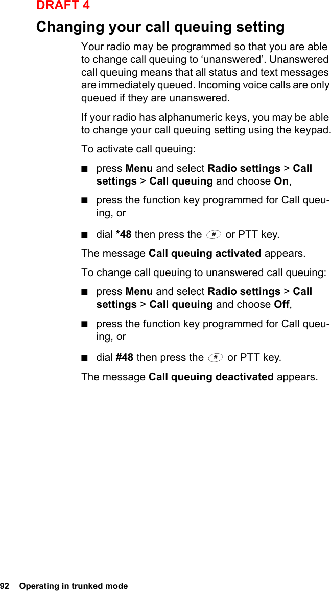 92  Operating in trunked modeDRAFT 4Changing your call queuing settingYour radio may be programmed so that you are able to change call queuing to ‘unanswered’. Unanswered call queuing means that all status and text messages are immediately queued. Incoming voice calls are only queued if they are unanswered.If your radio has alphanumeric keys, you may be able to change your call queuing setting using the keypad.To activate call queuing:■press Menu and select Radio settings &gt; Call settings &gt; Call queuing and choose On,■press the function key programmed for Call queu-ing, or■dial *48 then press the   or PTT key.The message Call queuing activated appears.To change call queuing to unanswered call queuing:■press Menu and select Radio settings &gt; Call settings &gt; Call queuing and choose Off,■press the function key programmed for Call queu-ing, or■dial #48 then press the   or PTT key.The message Call queuing deactivated appears.