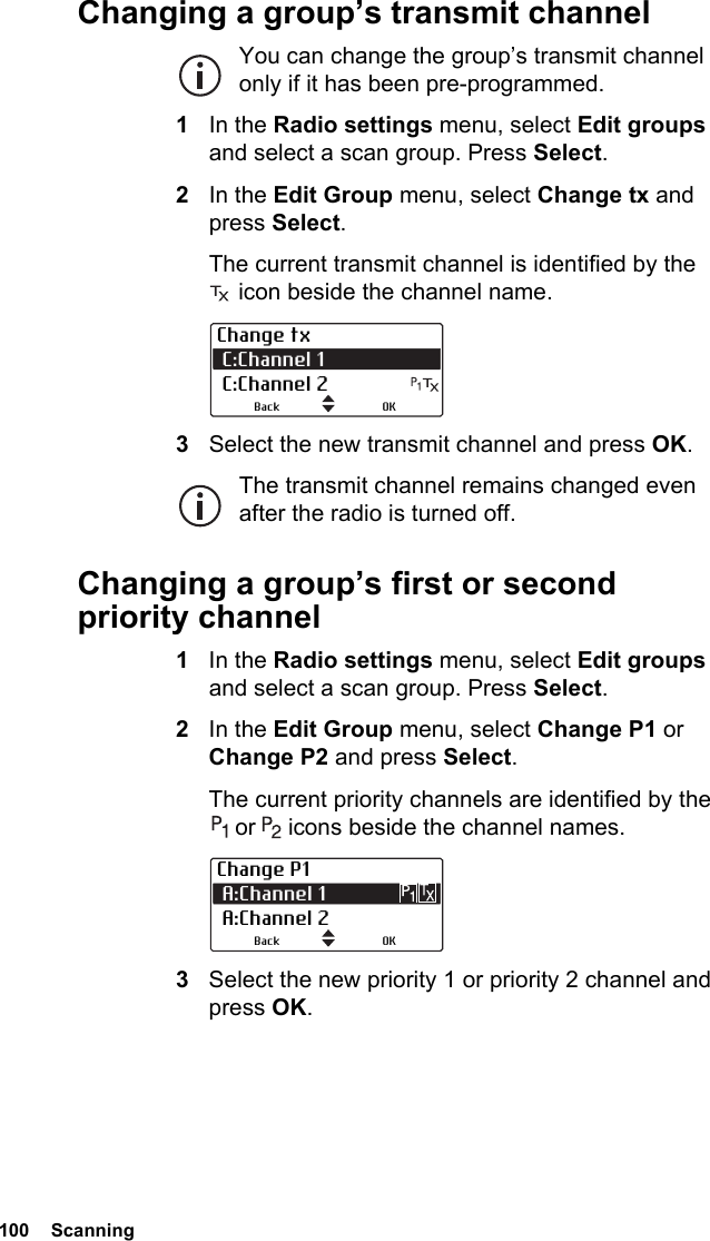 100  ScanningChanging a group’s transmit channelYou can change the group’s transmit channel only if it has been pre-programmed.1In the Radio settings menu, select Edit groups and select a scan group. Press Select.2In the Edit Group menu, select Change tx and press Select.The current transmit channel is identified by the  icon beside the channel name.3Select the new transmit channel and press OK.The transmit channel remains changed even after the radio is turned off.Changing a group’s first or second priority channel1In the Radio settings menu, select Edit groups and select a scan group. Press Select.2In the Edit Group menu, select Change P1 or Change P2 and press Select.The current priority channels are identified by the  or   icons beside the channel names.3Select the new priority 1 or priority 2 channel and press OK.Change tx C:Channel 1  C:Channel 2OKBackChange P1 A:Channel 1 A:Channel 2OKBack