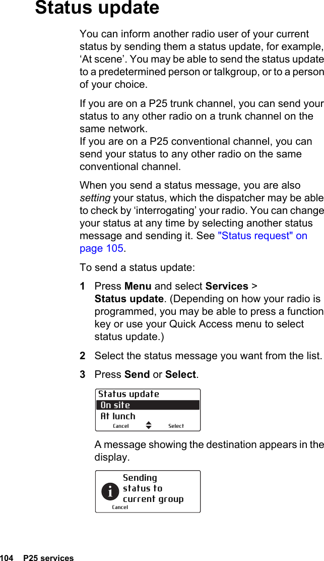 104  P25 servicesStatus updateYou can inform another radio user of your current status by sending them a status update, for example, ‘At scene’. You may be able to send the status update to a predetermined person or talkgroup, or to a person of your choice.If you are on a P25 trunk channel, you can send your status to any other radio on a trunk channel on the same network. If you are on a P25 conventional channel, you can send your status to any other radio on the same conventional channel.When you send a status message, you are also setting your status, which the dispatcher may be able to check by ‘interrogating’ your radio. You can change your status at any time by selecting another status message and sending it. See &quot;Status request&quot; on page 105.To send a status update:1Press Menu and select Services &gt; Status update. (Depending on how your radio is programmed, you may be able to press a function key or use your Quick Access menu to select status update.)2Select the status message you want from the list.3Press Send or Select.A message showing the destination appears in the display. Status update On site  At lunchSelectCancelSending status to current groupCancel