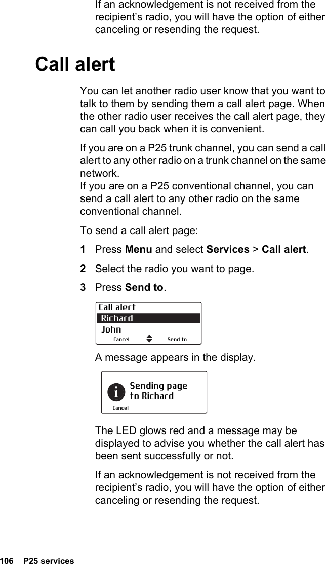 106  P25 servicesIf an acknowledgement is not received from the recipient’s radio, you will have the option of either canceling or resending the request.Call alertYou can let another radio user know that you want to talk to them by sending them a call alert page. When the other radio user receives the call alert page, they can call you back when it is convenient.If you are on a P25 trunk channel, you can send a call alert to any other radio on a trunk channel on the same network. If you are on a P25 conventional channel, you can send a call alert to any other radio on the same conventional channel.To send a call alert page:1Press Menu and select Services &gt; Call alert.2Select the radio you want to page.3Press Send to.A message appears in the display.The LED glows red and a message may be displayed to advise you whether the call alert has been sent successfully or not.If an acknowledgement is not received from the recipient’s radio, you will have the option of either canceling or resending the request.Call alert Richard  JohnSend toCancelSending page to RichardCancel