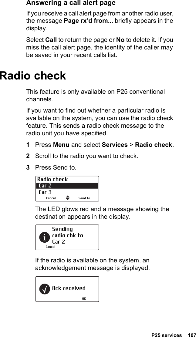  P25 services  107Answering a call alert pageIf you receive a call alert page from another radio user, the message Page rx’d from... briefly appears in the display.Select Call to return the page or No to delete it. If you miss the call alert page, the identity of the caller may be saved in your recent calls list.Radio checkThis feature is only available on P25 conventional channels.If you want to find out whether a particular radio is available on the system, you can use the radio check feature. This sends a radio check message to the radio unit you have specified.1Press Menu and select Services &gt; Radio check.2Scroll to the radio you want to check.3Press Send to.The LED glows red and a message showing the destination appears in the display.If the radio is available on the system, an acknowledgement message is displayed.Radio check Car 2  Car 3Send toCancelSending radio chk to Car 2CancelAck receivedOK