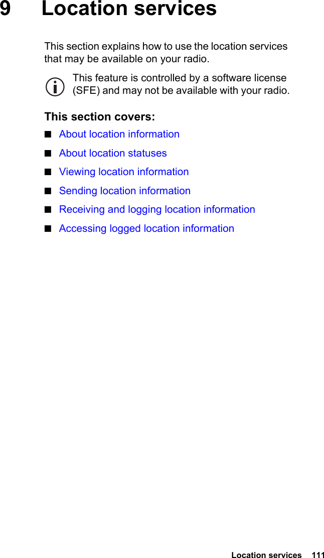  Location services  1119 Location servicesThis section explains how to use the location services that may be available on your radio.This feature is controlled by a software license (SFE) and may not be available with your radio.This section covers:■About location information■About location statuses■Viewing location information■Sending location information■Receiving and logging location information■Accessing logged location information
