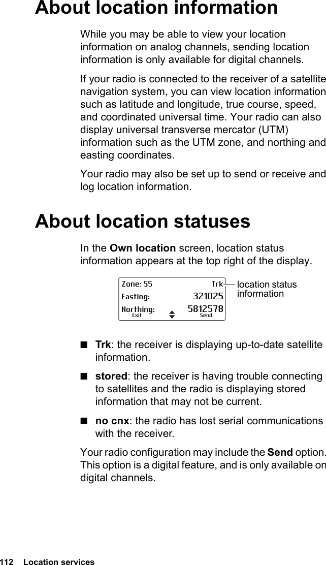 112  Location servicesAbout location informationWhile you may be able to view your location information on analog channels, sending location information is only available for digital channels.If your radio is connected to the receiver of a satellite navigation system, you can view location information such as latitude and longitude, true course, speed, and coordinated universal time. Your radio can also display universal transverse mercator (UTM) information such as the UTM zone, and northing and easting coordinates.Your radio may also be set up to send or receive and log location information.About location statusesIn the Own location screen, location status information appears at the top right of the display. ■Trk: the receiver is displaying up-to-date satellite information.■stored: the receiver is having trouble connecting to satellites and the radio is displaying stored information that may not be current.■no cnx: the radio has lost serial communications with the receiver.Your radio configuration may include the Send option. This option is a digital feature, and is only available on digital channels.Zone: 55 TrkEasting: 321025Northing: 5812578SendExitlocation status information
