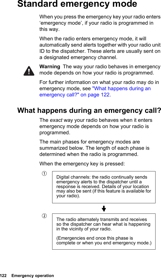 122  Emergency operationStandard emergency modeWhen you press the emergency key your radio enters ‘emergency mode’, if your radio is programmed in this way.When the radio enters emergency mode, it will automatically send alerts together with your radio unit ID to the dispatcher. These alerts are usually sent on a designated emergency channel.Warning  The way your radio behaves in emergency mode depends on how your radio is programmed.For further information on what your radio may do in emergency mode, see &quot;What happens during an emergency call?&quot; on page 122.What happens during an emergency call?The exact way your radio behaves when it enters emergency mode depends on how your radio is programmed. The main phases for emergency modes are summarized below. The length of each phase is determined when the radio is programmed.When the emergency key is pressed:Digital channels: the radio continually sends emergency alerts to the dispatcher until a response is received. Details of your location may also be sent (if this feature is available for your radio).The radio alternately transmits and receives so the dispatcher can hear what is happening in the vicinity of your radio.(Emergencies end once this phase is complete or when you end emergency mode.)bc