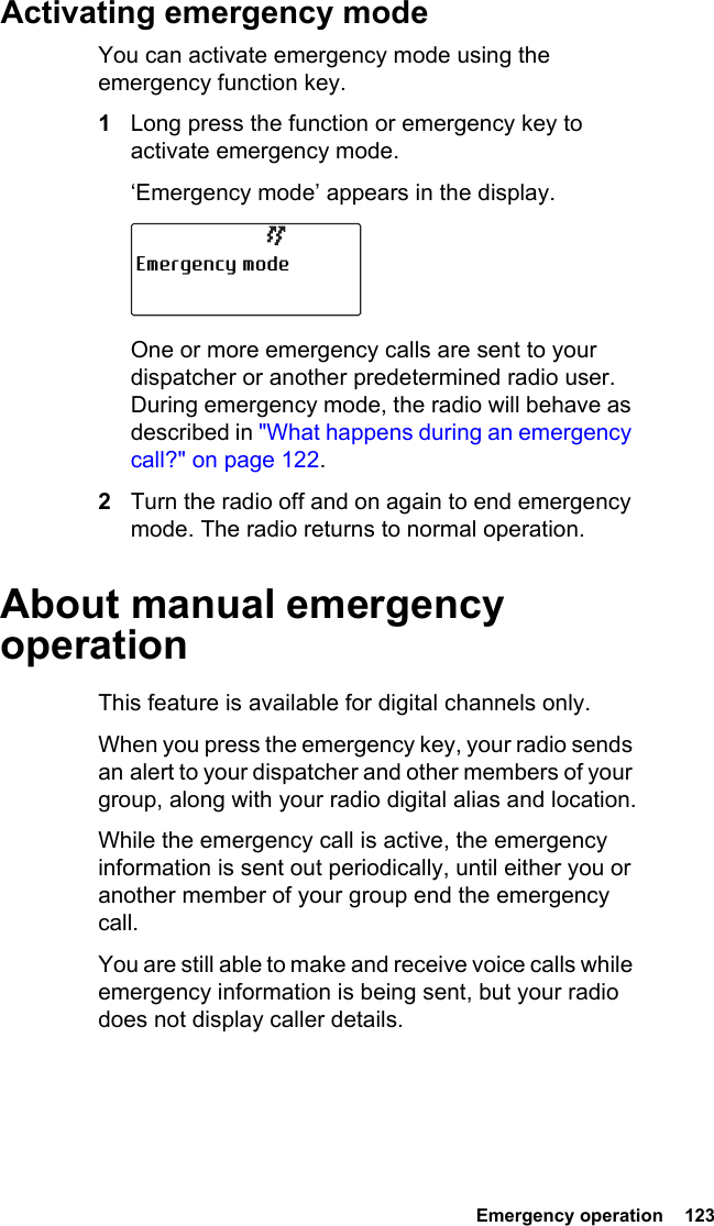  Emergency operation  123Activating emergency modeYou can activate emergency mode using the emergency function key.1Long press the function or emergency key to activate emergency mode.‘Emergency mode’ appears in the display.One or more emergency calls are sent to your dispatcher or another predetermined radio user. During emergency mode, the radio will behave as described in &quot;What happens during an emergency call?&quot; on page 122.2Turn the radio off and on again to end emergency mode. The radio returns to normal operation.About manual emergency operationThis feature is available for digital channels only.When you press the emergency key, your radio sends an alert to your dispatcher and other members of your group, along with your radio digital alias and location.While the emergency call is active, the emergency information is sent out periodically, until either you or another member of your group end the emergency call.You are still able to make and receive voice calls while emergency information is being sent, but your radio does not display caller details.Emergency mode