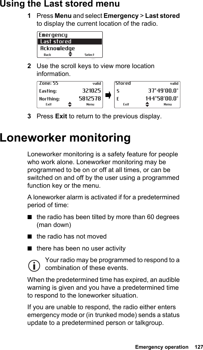  Emergency operation  127Using the Last stored menu1Press Menu and select Emergency &gt; Last stored to display the current location of the radio.2Use the scroll keys to view more location information.3Press Exit to return to the previous display.Loneworker monitoringLoneworker monitoring is a safety feature for people who work alone. Loneworker monitoring may be programmed to be on or off at all times, or can be switched on and off by the user using a programmed function key or the menu.A loneworker alarm is activated if for a predetermined period of time:■the radio has been tilted by more than 60 degrees (man down)■the radio has not moved■there has been no user activityYour radio may be programmed to respond to a combination of these events.When the predetermined time has expired, an audible warning is given and you have a predetermined time to respond to the loneworker situation.If you are unable to respond, the radio either enters emergency mode or (in trunked mode) sends a status update to a predetermined person or talkgroup.Emergency Last stored AcknowledgeSelectBack Zone: 55 valid Easting: 321025 Northing: 5812578MenuExitStored valid S 37°49&apos;00.0&quot; E 144°58&apos;00.0&quot;MenuExit