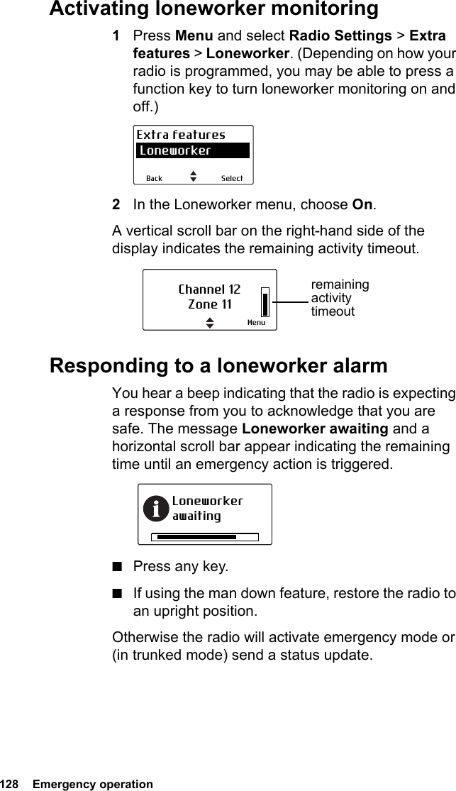 128  Emergency operationActivating loneworker monitoring1Press Menu and select Radio Settings &gt; Extra features &gt; Loneworker. (Depending on how your radio is programmed, you may be able to press a function key to turn loneworker monitoring on and off.)2In the Loneworker menu, choose On.A vertical scroll bar on the right-hand side of the display indicates the remaining activity timeout.Responding to a loneworker alarmYou hear a beep indicating that the radio is expecting a response from you to acknowledge that you are safe. The message Loneworker awaiting and a horizontal scroll bar appear indicating the remaining time until an emergency action is triggered.■Press any key.■If using the man down feature, restore the radio to an upright position.Otherwise the radio will activate emergency mode or (in trunked mode) send a status update. SelectBackExtra features LoneworkerChannel 12Zone 11Menuremaining activity timeoutLoneworker awaiting