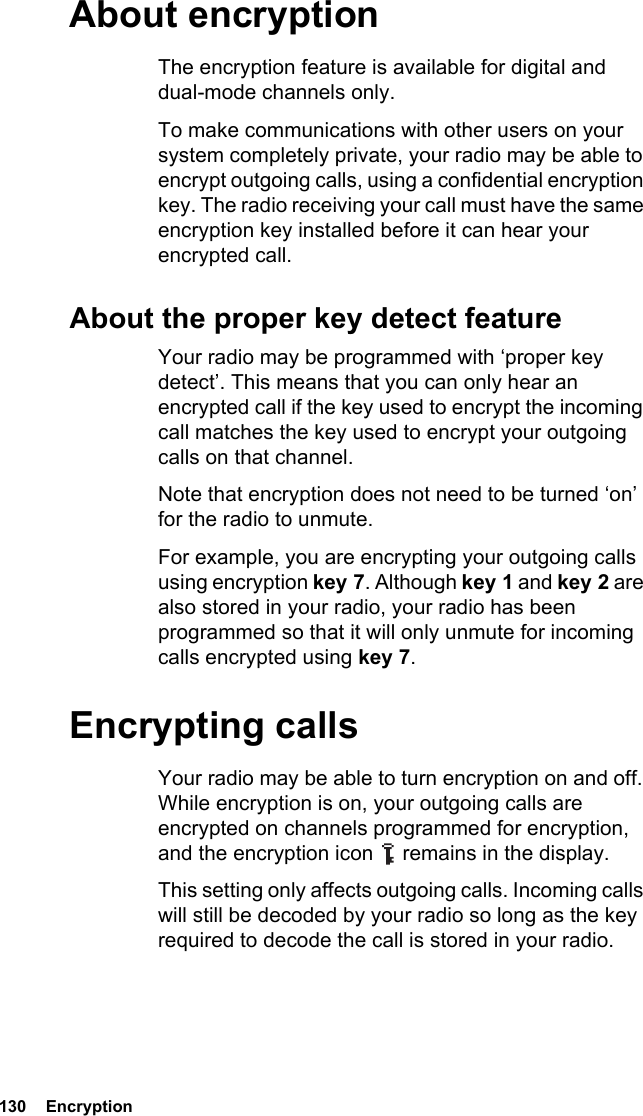 130  EncryptionAbout encryptionThe encryption feature is available for digital and dual-mode channels only.To make communications with other users on your system completely private, your radio may be able to encrypt outgoing calls, using a confidential encryption key. The radio receiving your call must have the same encryption key installed before it can hear your encrypted call.About the proper key detect featureYour radio may be programmed with ‘proper key detect’. This means that you can only hear an encrypted call if the key used to encrypt the incoming call matches the key used to encrypt your outgoing calls on that channel.Note that encryption does not need to be turned ‘on’ for the radio to unmute.For example, you are encrypting your outgoing calls using encryption key 7. Although key 1 and key 2 are also stored in your radio, your radio has been programmed so that it will only unmute for incoming calls encrypted using key 7.Encrypting callsYour radio may be able to turn encryption on and off. While encryption is on, your outgoing calls are encrypted on channels programmed for encryption, and the encryption icon   remains in the display.This setting only affects outgoing calls. Incoming calls will still be decoded by your radio so long as the key required to decode the call is stored in your radio.