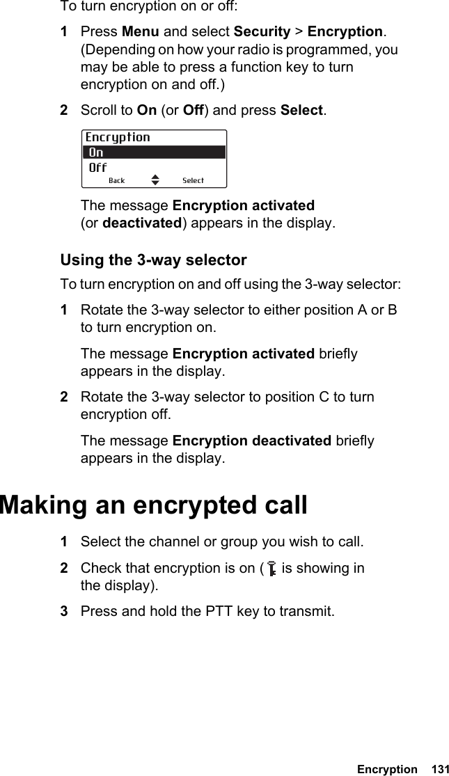  Encryption  131To turn encryption on or off:1Press Menu and select Security &gt; Encryption. (Depending on how your radio is programmed, you may be able to press a function key to turn encryption on and off.)2Scroll to On (or Off) and press Select.The message Encryption activated (or deactivated) appears in the display.Using the 3-way selectorTo turn encryption on and off using the 3-way selector:1Rotate the 3-way selector to either position A or B to turn encryption on.The message Encryption activated briefly appears in the display.2Rotate the 3-way selector to position C to turn encryption off.The message Encryption deactivated briefly appears in the display.Making an encrypted call1Select the channel or group you wish to call.2Check that encryption is on (   is showing in the display).3Press and hold the PTT key to transmit.Encryption On  OffSelectBack