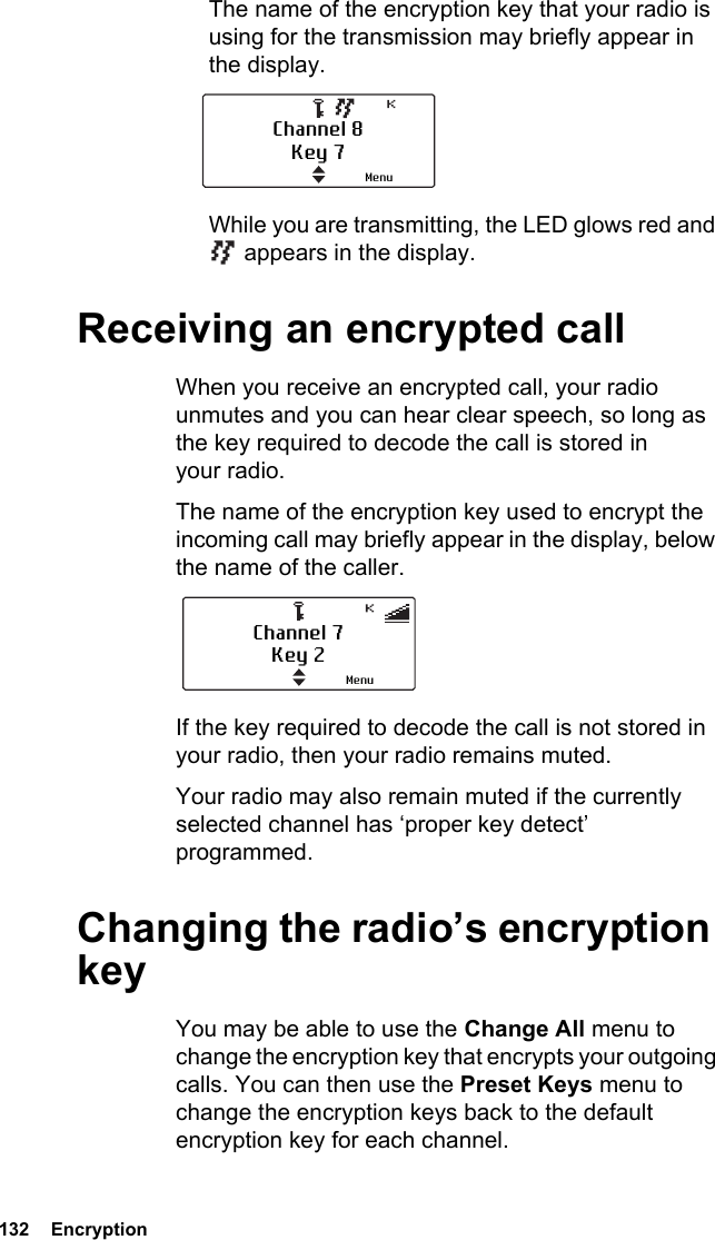 132  EncryptionThe name of the encryption key that your radio is using for the transmission may briefly appear in the display.While you are transmitting, the LED glows red and  appears in the display.Receiving an encrypted callWhen you receive an encrypted call, your radio unmutes and you can hear clear speech, so long as the key required to decode the call is stored in your radio.The name of the encryption key used to encrypt the incoming call may briefly appear in the display, below the name of the caller.If the key required to decode the call is not stored in your radio, then your radio remains muted.Your radio may also remain muted if the currently selected channel has ‘proper key detect’ programmed.Changing the radio’s encryption keyYou may be able to use the Change All menu to change the encryption key that encrypts your outgoing calls. You can then use the Preset Keys menu to change the encryption keys back to the default encryption key for each channel.Channel 8Key 7MenuChannel 7Key 2Menu