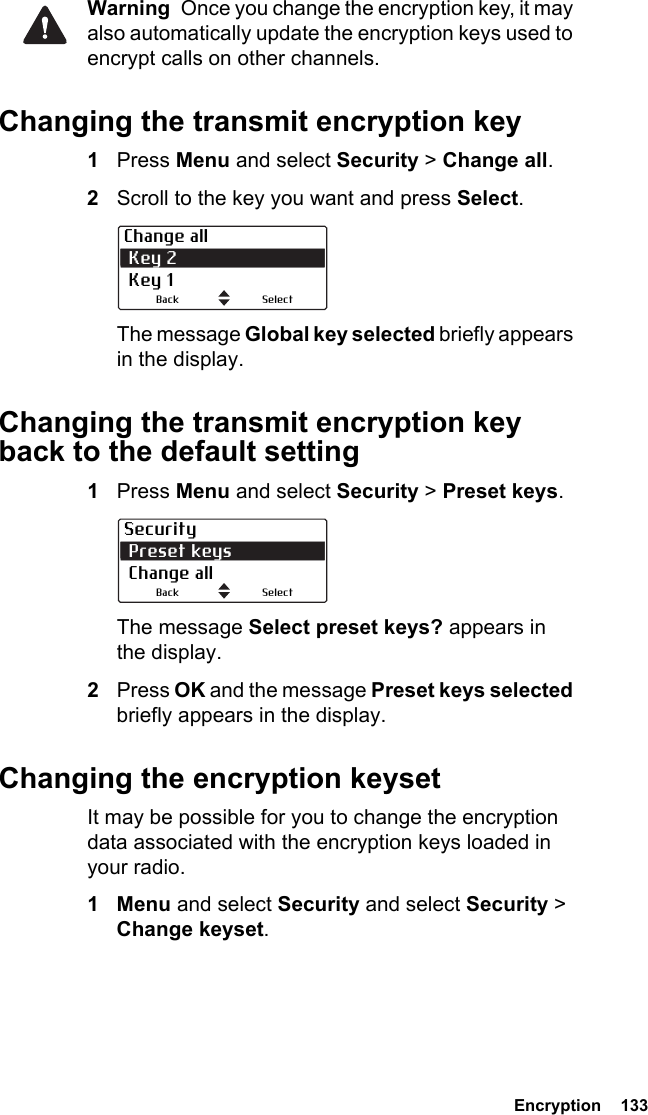  Encryption  133Warning  Once you change the encryption key, it may also automatically update the encryption keys used to encrypt calls on other channels.Changing the transmit encryption key1Press Menu and select Security &gt; Change all.2Scroll to the key you want and press Select.The message Global key selected briefly appears in the display.Changing the transmit encryption key back to the default setting1Press Menu and select Security &gt; Preset keys.The message Select preset keys? appears in the display.2Press OK and the message Preset keys selected briefly appears in the display.Changing the encryption keysetIt may be possible for you to change the encryption data associated with the encryption keys loaded in your radio.1Menu and select Security and select Security &gt; Change keyset.Change all Key 2 Key 1SelectBackSecurity Preset keys Change allSelectBack
