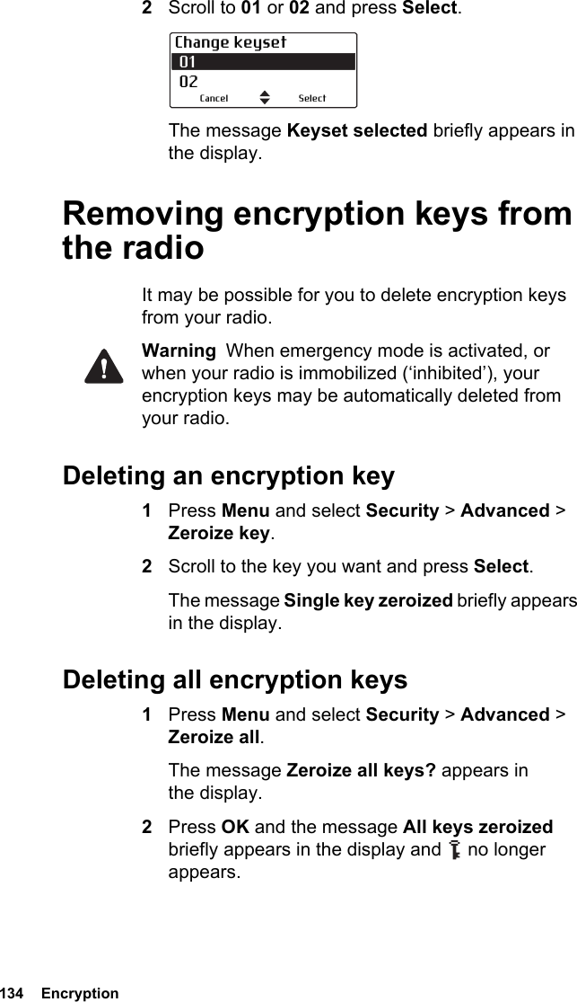 134  Encryption2Scroll to 01 or 02 and press Select.The message Keyset selected briefly appears in the display.Removing encryption keys from the radioIt may be possible for you to delete encryption keys from your radio.Warning  When emergency mode is activated, or when your radio is immobilized (‘inhibited’), your encryption keys may be automatically deleted from your radio.Deleting an encryption key1Press Menu and select Security &gt; Advanced &gt; Zeroize key.2Scroll to the key you want and press Select.The message Single key zeroized briefly appears in the display.Deleting all encryption keys1Press Menu and select Security &gt; Advanced &gt; Zeroize all. The message Zeroize all keys? appears in the display.2Press OK and the message All keys zeroized briefly appears in the display and   no longer appears.Change keyset 01 02SelectCancel
