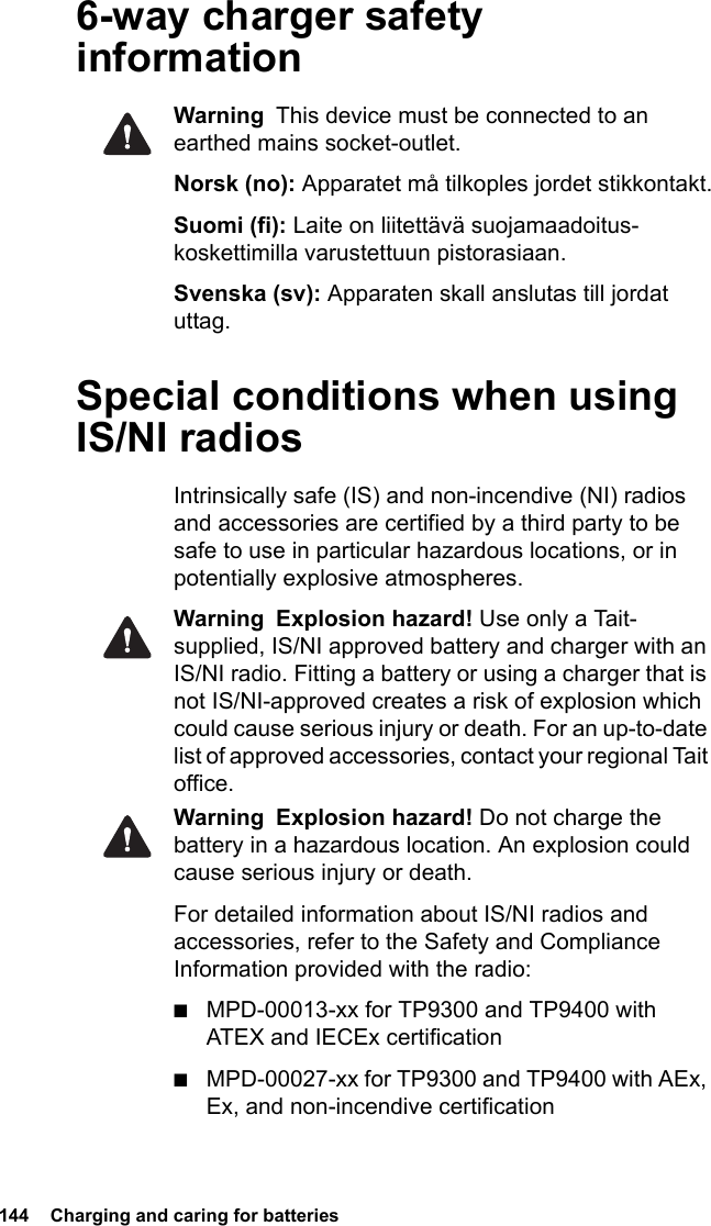 144  Charging and caring for batteries6-way charger safety informationWarning  This device must be connected to an earthed mains socket-outlet.Norsk (no): Apparatet må tilkoples jordet stikkontakt.Suomi (fi): Laite on liitettävä suojamaadoitus-koskettimilla varustettuun pistorasiaan.Svenska (sv): Apparaten skall anslutas till jordat uttag.Special conditions when using IS/NI radiosIntrinsically safe (IS) and non-incendive (NI) radios and accessories are certified by a third party to be safe to use in particular hazardous locations, or in potentially explosive atmospheres. Warning Explosion hazard! Use only a Tait-supplied, IS/NI approved battery and charger with an IS/NI radio. Fitting a battery or using a charger that is not IS/NI-approved creates a risk of explosion which could cause serious injury or death. For an up-to-date list of approved accessories, contact your regional Tait office.Warning Explosion hazard! Do not charge the battery in a hazardous location. An explosion could cause serious injury or death. For detailed information about IS/NI radios and accessories, refer to the Safety and Compliance Information provided with the radio:■MPD-00013-xx for TP9300 and TP9400 with ATEX and IECEx certification■MPD-00027-xx for TP9300 and TP9400 with AEx, Ex, and non-incendive certification