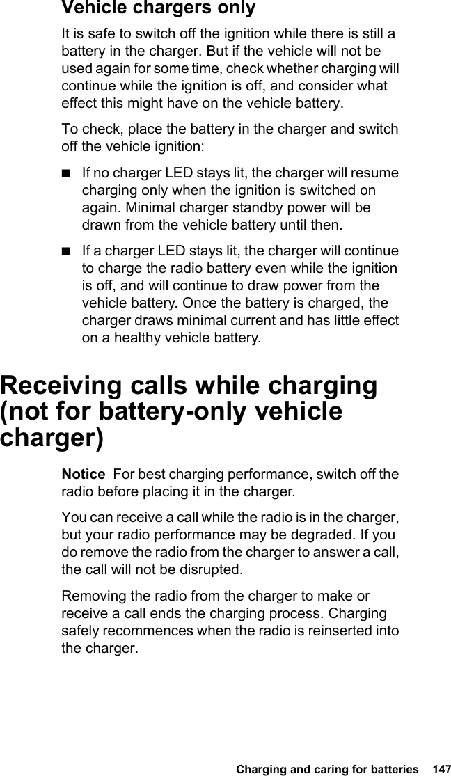  Charging and caring for batteries  147Vehicle chargers onlyIt is safe to switch off the ignition while there is still a battery in the charger. But if the vehicle will not be used again for some time, check whether charging will continue while the ignition is off, and consider what effect this might have on the vehicle battery.To check, place the battery in the charger and switch off the vehicle ignition:■If no charger LED stays lit, the charger will resume charging only when the ignition is switched on again. Minimal charger standby power will be drawn from the vehicle battery until then.■If a charger LED stays lit, the charger will continue to charge the radio battery even while the ignition is off, and will continue to draw power from the vehicle battery. Once the battery is charged, the charger draws minimal current and has little effect on a healthy vehicle battery.Receiving calls while charging (not for battery-only vehicle charger)Notice  For best charging performance, switch off the radio before placing it in the charger.You can receive a call while the radio is in the charger, but your radio performance may be degraded. If you do remove the radio from the charger to answer a call, the call will not be disrupted.Removing the radio from the charger to make or receive a call ends the charging process. Charging safely recommences when the radio is reinserted into the charger.
