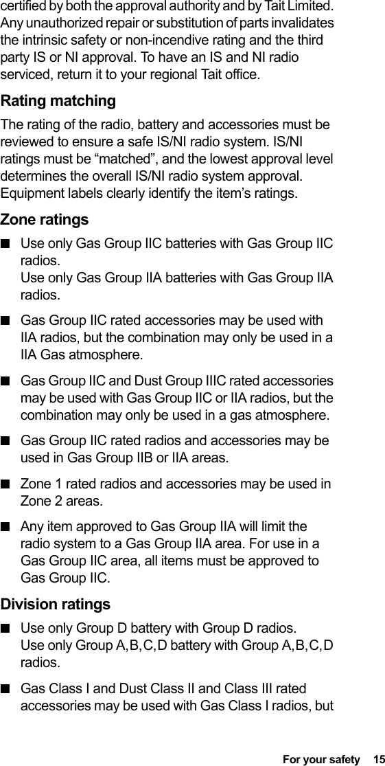  For your safety  15certified by both the approval authority and by Tait Limited. Any unauthorized repair or substitution of parts invalidates the intrinsic safety or non-incendive rating and the third party IS or NI approval. To have an IS and NI radio serviced, return it to your regional Tait office.Rating matchingThe rating of the radio, battery and accessories must be reviewed to ensure a safe IS/NI radio system. IS/NI ratings must be “matched”, and the lowest approval level determines the overall IS/NI radio system approval. Equipment labels clearly identify the item’s ratings.Zone ratings■Use only Gas Group IIC batteries with Gas Group IIC radios. Use only Gas Group IIA batteries with Gas Group IIA radios.■Gas Group IIC rated accessories may be used with IIA radios, but the combination may only be used in a IIA Gas atmosphere.■Gas Group IIC and Dust Group IIIC rated accessories may be used with Gas Group IIC or IIA radios, but the combination may only be used in a gas atmosphere.■Gas Group IIC rated radios and accessories may be used in Gas Group IIB or IIA areas.■Zone 1 rated radios and accessories may be used in Zone 2 areas.■Any item approved to Gas Group IIA will limit the radio system to a Gas Group IIA area. For use in a Gas Group IIC area, all items must be approved to Gas Group IIC.Division ratings■Use only Group D battery with Group D radios. Use only Group A, B, C, D battery with Group A, B, C, D radios.■Gas Class I and Dust Class II and Class III rated accessories may be used with Gas Class I radios, but 