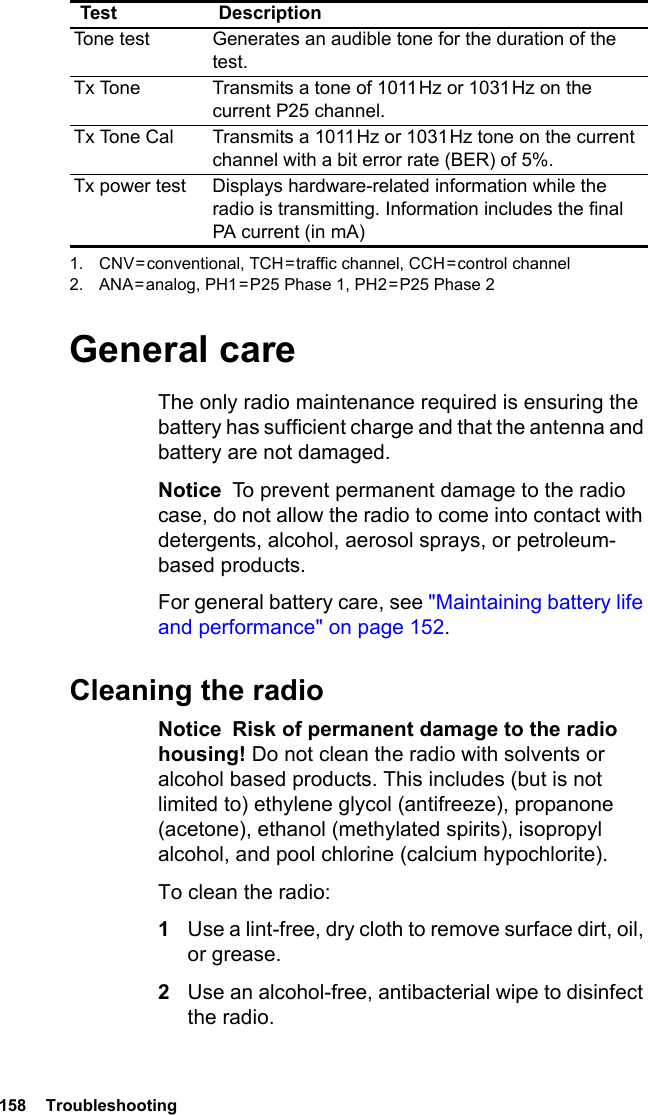 158  TroubleshootingGeneral careThe only radio maintenance required is ensuring the battery has sufficient charge and that the antenna and battery are not damaged.Notice  To prevent permanent damage to the radio case, do not allow the radio to come into contact with detergents, alcohol, aerosol sprays, or petroleum-based products.For general battery care, see &quot;Maintaining battery life and performance&quot; on page 152.Cleaning the radioNotice  Risk of permanent damage to the radio housing! Do not clean the radio with solvents or alcohol based products. This includes (but is not limited to) ethylene glycol (antifreeze), propanone (acetone), ethanol (methylated spirits), isopropyl alcohol, and pool chlorine (calcium hypochlorite).To clean the radio:1Use a lint-free, dry cloth to remove surface dirt, oil, or grease.2Use an alcohol-free, antibacterial wipe to disinfect the radio.Tone test Generates an audible tone for the duration of the test.Tx Tone Transmits a tone of 1011 Hz or 1031 Hz on the current P25 channel.Tx Tone Cal Transmits a 1011 Hz or 1031 Hz tone on the current channel with a bit error rate (BER) of 5%.Tx power test Displays hardware-related information while the radio is transmitting. Information includes the final PA current (in mA)1. CNV = conventional,  TCH = traffic channel, CCH = control channel2. ANA = analog, PH1 = P25 Phase 1, PH2 = P25 Phase 2Test Description