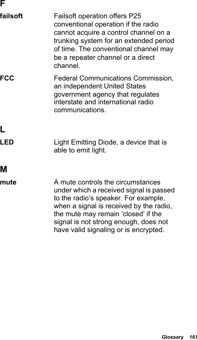  Glossary  161Ffailsoft Failsoft operation offers P25 conventional operation if the radio cannot acquire a control channel on a trunking system for an extended period of time. The conventional channel may be a repeater channel or a direct channel.FCC  Federal Communications Commission, an independent United States government agency that regulates interstate and international radio communications.LLED  Light Emitting Diode, a device that is able to emit light.Mmute  A mute controls the circumstances under which a received signal is passed to the radio’s speaker. For example, when a signal is received by the radio, the mute may remain ‘closed’ if the signal is not strong enough, does not have valid signaling or is encrypted.