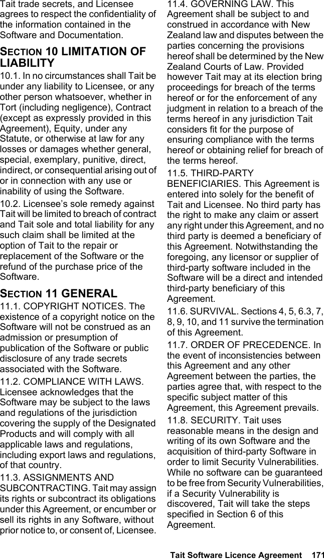  Tait Software Licence Agreement  171Tait trade secrets, and Licensee agrees to respect the confidentiality of the information contained in the Software and Documentation.SECTION 10 LIMITATION OF LIABILITY 10.1. In no circumstances shall Tait be under any liability to Licensee, or any other person whatsoever, whether in Tort (including negligence), Contract (except as expressly provided in this Agreement), Equity, under any Statute, or otherwise at law for any losses or damages whether general, special, exemplary, punitive, direct, indirect, or consequential arising out of or in connection with any use or inability of using the Software.10.2. Licensee’s sole remedy against Tait will be limited to breach of contract and Tait sole and total liability for any such claim shall be limited at the option of Tait to the repair or replacement of the Software or the refund of the purchase price of the Software.SECTION 11 GENERAL 11.1. COPYRIGHT NOTICES. The existence of a copyright notice on the Software will not be construed as an admission or presumption of publication of the Software or public disclosure of any trade secrets associated with the Software.11.2. COMPLIANCE WITH LAWS. Licensee acknowledges that the Software may be subject to the laws and regulations of the jurisdiction covering the supply of the Designated Products and will comply with all applicable laws and regulations, including export laws and regulations, of that country. 11.3. ASSIGNMENTS AND SUBCONTRACTING. Tait may assign its rights or subcontract its obligations under this Agreement, or encumber or sell its rights in any Software, without prior notice to, or consent of, Licensee. 11.4. GOVERNING LAW. This Agreement shall be subject to and construed in accordance with New Zealand law and disputes between the parties concerning the provisions hereof shall be determined by the New Zealand Courts of Law. Provided however Tait may at its election bring proceedings for breach of the terms hereof or for the enforcement of any judgment in relation to a breach of the terms hereof in any jurisdiction Tait considers fit for the purpose of ensuring compliance with the terms hereof or obtaining relief for breach of the terms hereof.11.5. THIRD-PARTY BENEFICIARIES. This Agreement is entered into solely for the benefit of Tait and Licensee. No third party has the right to make any claim or assert any right under this Agreement, and no third party is deemed a beneficiary of this Agreement. Notwithstanding the foregoing, any licensor or supplier of third-party software included in the Software will be a direct and intended third-party beneficiary of this Agreement.11.6. SURVIVAL. Sections 4, 5, 6.3, 7, 8, 9, 10, and 11 survive the termination of this Agreement.11.7. ORDER OF PRECEDENCE. In the event of inconsistencies between this Agreement and any other Agreement between the parties, the parties agree that, with respect to the specific subject matter of this Agreement, this Agreement prevails.11.8. SECURITY. Tait uses reasonable means in the design and writing of its own Software and the acquisition of third-party Software in order to limit Security Vulnerabilities. While no software can be guaranteed to be free from Security Vulnerabilities, if a Security Vulnerability is discovered, Tait will take the steps specified in Section 6 of this Agreement.