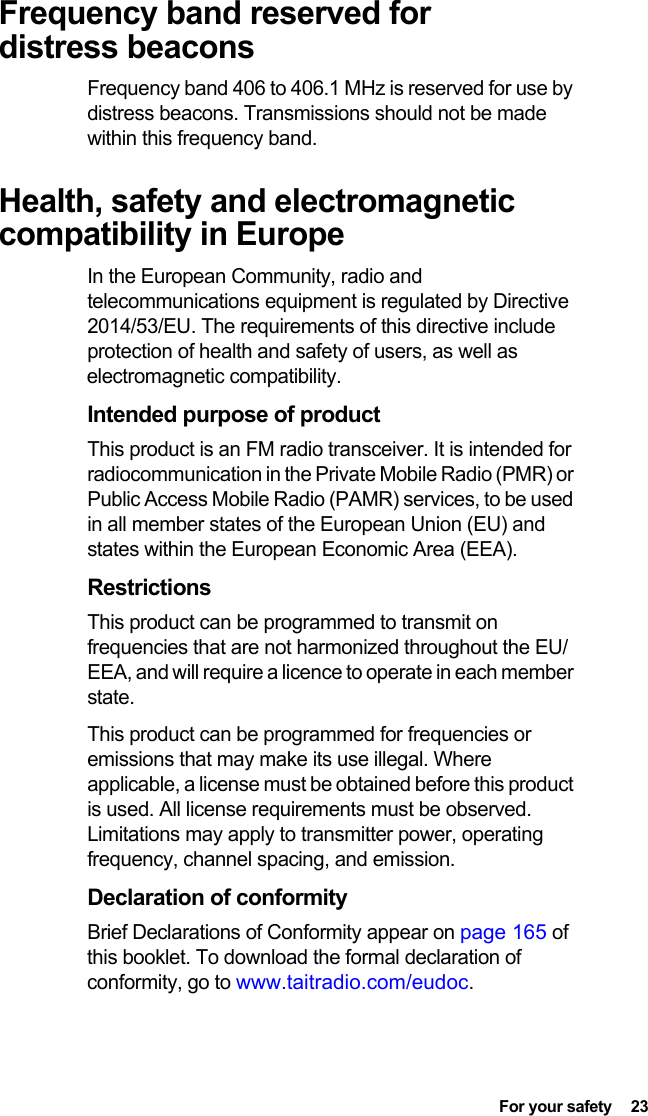  For your safety  23Frequency band reserved for distress beaconsFrequency band 406 to 406.1 MHz is reserved for use by distress beacons. Transmissions should not be made within this frequency band.Health, safety and electromagnetic compatibility in EuropeIn the European Community, radio and telecommunications equipment is regulated by Directive 2014/53/EU. The requirements of this directive include protection of health and safety of users, as well as electromagnetic compatibility.Intended purpose of productThis product is an FM radio transceiver. It is intended for radiocommunication in the Private Mobile Radio (PMR) or Public Access Mobile Radio (PAMR) services, to be used in all member states of the European Union (EU) and states within the European Economic Area (EEA).RestrictionsThis product can be programmed to transmit on frequencies that are not harmonized throughout the EU/EEA, and will require a licence to operate in each member state.This product can be programmed for frequencies or emissions that may make its use illegal. Where applicable, a license must be obtained before this product is used. All license requirements must be observed. Limitations may apply to transmitter power, operating frequency, channel spacing, and emission.Declaration of conformityBrief Declarations of Conformity appear on page 165 of this booklet. To download the formal declaration of conformity, go to www.taitradio.com/eudoc.