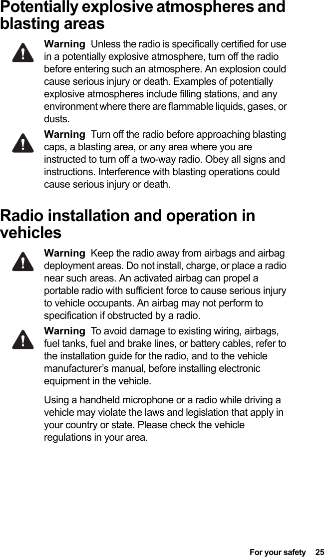  For your safety  25Potentially explosive atmospheres and blasting areasWarning Unless the radio is specifically certified for use in a potentially explosive atmosphere, turn off the radio before entering such an atmosphere. An explosion could cause serious injury or death. Examples of potentially explosive atmospheres include filling stations, and any environment where there are flammable liquids, gases, or dusts. Warning Turn off the radio before approaching blasting caps, a blasting area, or any area where you are instructed to turn off a two-way radio. Obey all signs and instructions. Interference with blasting operations could cause serious injury or death.Radio installation and operation in vehiclesWarning Keep the radio away from airbags and airbag deployment areas. Do not install, charge, or place a radio near such areas. An activated airbag can propel a portable radio with sufficient force to cause serious injury to vehicle occupants. An airbag may not perform to specification if obstructed by a radio. Warning To avoid damage to existing wiring, airbags, fuel tanks, fuel and brake lines, or battery cables, refer to the installation guide for the radio, and to the vehicle manufacturer’s manual, before installing electronic equipment in the vehicle.Using a handheld microphone or a radio while driving a vehicle may violate the laws and legislation that apply in your country or state. Please check the vehicle regulations in your area.