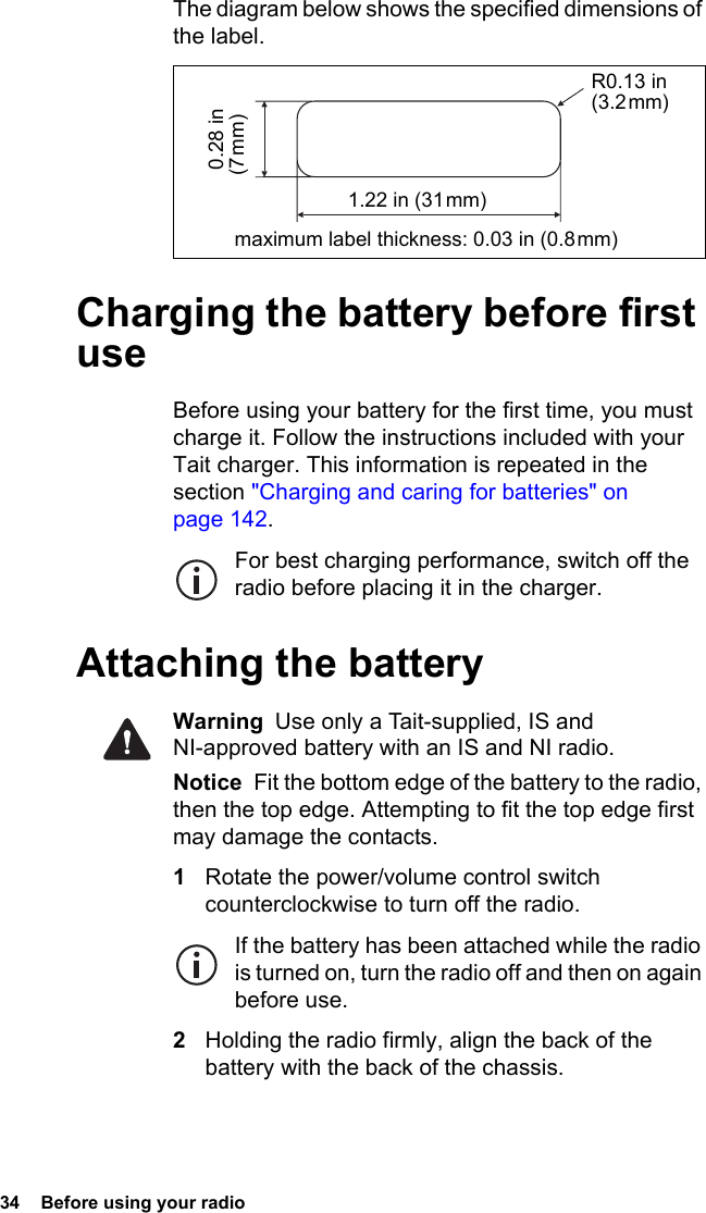 34  Before using your radioThe diagram below shows the specified dimensions of the label.Charging the battery before first useBefore using your battery for the first time, you must charge it. Follow the instructions included with your Tait charger. This information is repeated in the section &quot;Charging and caring for batteries&quot; on page 142.For best charging performance, switch off the radio before placing it in the charger.Attaching the batteryWarning  Use only a Tait-supplied, IS and NI-approved battery with an IS and NI radio.Notice  Fit the bottom edge of the battery to the radio, then the top edge. Attempting to fit the top edge first may damage the contacts.1Rotate the power/volume control switch counterclockwise to turn off the radio.If the battery has been attached while the radio is turned on, turn the radio off and then on again before use.2Holding the radio firmly, align the back of the battery with the back of the chassis.R0.13 in (3.2 mm)maximum label thickness: 0.03 in (0.8 mm) 0.28 in (7 mm)1.22 in (31 mm)