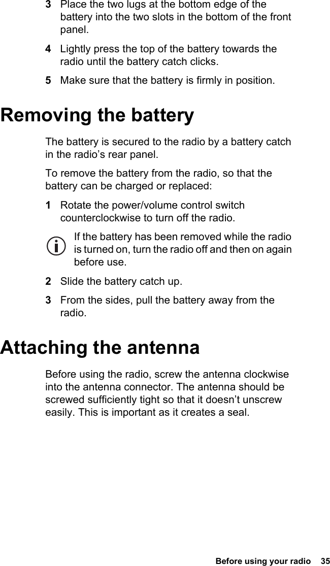  Before using your radio  353Place the two lugs at the bottom edge of the battery into the two slots in the bottom of the front panel.4Lightly press the top of the battery towards the radio until the battery catch clicks.5Make sure that the battery is firmly in position.Removing the batteryThe battery is secured to the radio by a battery catch in the radio’s rear panel.To remove the battery from the radio, so that the battery can be charged or replaced:1Rotate the power/volume control switch counterclockwise to turn off the radio.If the battery has been removed while the radio is turned on, turn the radio off and then on again before use.2Slide the battery catch up.3From the sides, pull the battery away from the radio.Attaching the antennaBefore using the radio, screw the antenna clockwise into the antenna connector. The antenna should be screwed sufficiently tight so that it doesn’t unscrew easily. This is important as it creates a seal.