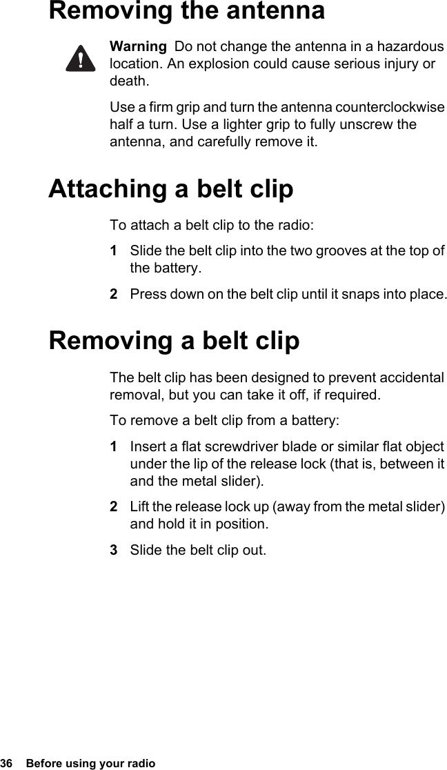 36  Before using your radioRemoving the antennaWarning  Do not change the antenna in a hazardous location. An explosion could cause serious injury or death.Use a firm grip and turn the antenna counterclockwise half a turn. Use a lighter grip to fully unscrew the antenna, and carefully remove it.Attaching a belt clipTo attach a belt clip to the radio:1Slide the belt clip into the two grooves at the top of the battery.2Press down on the belt clip until it snaps into place.Removing a belt clipThe belt clip has been designed to prevent accidental removal, but you can take it off, if required.To remove a belt clip from a battery:1Insert a flat screwdriver blade or similar flat object under the lip of the release lock (that is, between it and the metal slider).2Lift the release lock up (away from the metal slider) and hold it in position.3Slide the belt clip out.