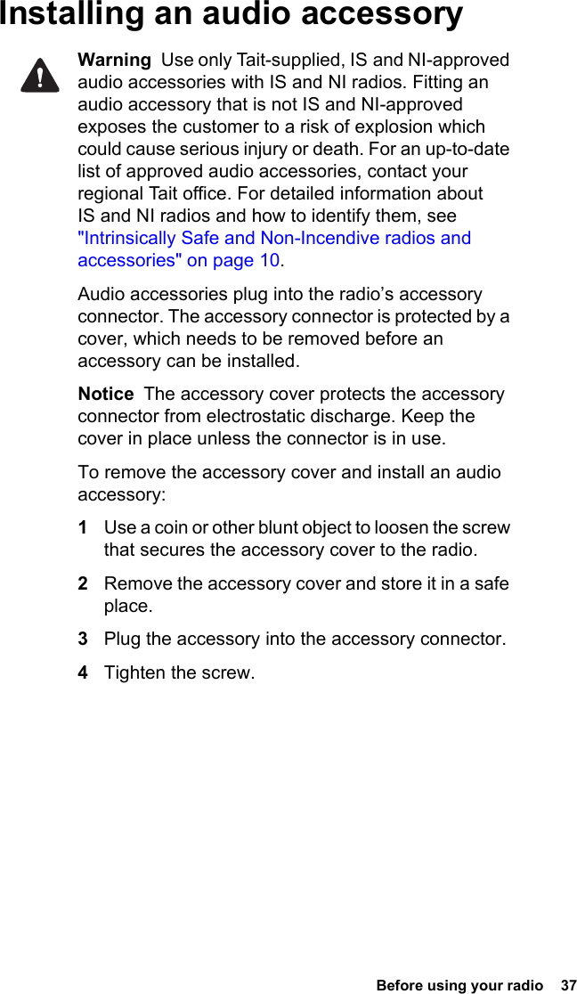  Before using your radio  37Installing an audio accessoryWarning  Use only Tait-supplied, IS and NI-approved audio accessories with IS and NI radios. Fitting an audio accessory that is not IS and NI-approved exposes the customer to a risk of explosion which could cause serious injury or death. For an up-to-date list of approved audio accessories, contact your regional Tait office. For detailed information about IS and NI radios and how to identify them, see &quot;Intrinsically Safe and Non-Incendive radios and accessories&quot; on page 10.Audio accessories plug into the radio’s accessory connector. The accessory connector is protected by a cover, which needs to be removed before an accessory can be installed.Notice  The accessory cover protects the accessory connector from electrostatic discharge. Keep the cover in place unless the connector is in use.To remove the accessory cover and install an audio accessory:1Use a coin or other blunt object to loosen the screw that secures the accessory cover to the radio.2Remove the accessory cover and store it in a safe place.3Plug the accessory into the accessory connector.4Tighten the screw.