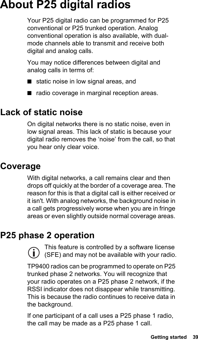  Getting started  39About P25 digital radiosYour P25 digital radio can be programmed for P25 conventional or P25 trunked operation. Analog conventional operation is also available, with dual-mode channels able to transmit and receive both digital and analog calls.You may notice differences between digital and analog calls in terms of:■static noise in low signal areas, and■radio coverage in marginal reception areas. Lack of static noiseOn digital networks there is no static noise, even in low signal areas. This lack of static is because your digital radio removes the ‘noise’ from the call, so that you hear only clear voice.CoverageWith digital networks, a call remains clear and then drops off quickly at the border of a coverage area. The reason for this is that a digital call is either received or it isn&apos;t. With analog networks, the background noise in a call gets progressively worse when you are in fringe areas or even slightly outside normal coverage areas. P25 phase 2 operationThis feature is controlled by a software license (SFE) and may not be available with your radio.TP9400 radios can be programmed to operate on P25 trunked phase 2 networks. You will recognize that your radio operates on a P25 phase 2 network, if the RSSI indicator does not disappear while transmitting. This is because the radio continues to receive data in the background.If one participant of a call uses a P25 phase 1 radio, the call may be made as a P25 phase 1 call.