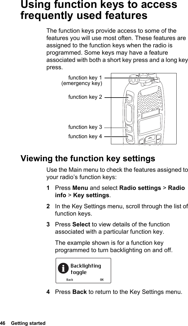 46  Getting startedUsing function keys to access frequently used featuresThe function keys provide access to some of the features you will use most often. These features are assigned to the function keys when the radio is programmed. Some keys may have a feature associated with both a short key press and a long key press.Viewing the function key settingsUse the Main menu to check the features assigned to your radio’s function keys:1Press Menu and select Radio settings &gt; Radio info &gt; Key settings.2In the Key Settings menu, scroll through the list of function keys.3Press Select to view details of the function associated with a particular function key.The example shown is for a function key programmed to turn backlighting on and off.4Press Back to return to the Key Settings menu.function key 1 (emergency key)function key 2function key 3function key 4Backlighting toggleOKBack