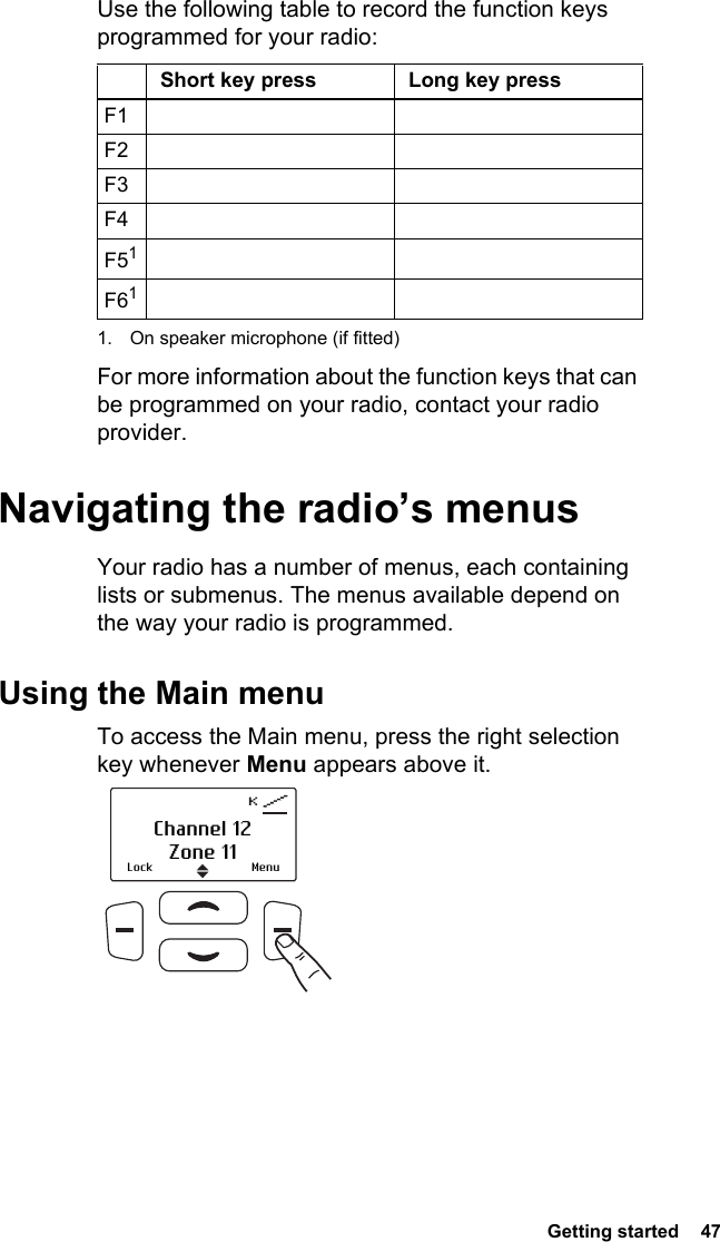  Getting started  47Use the following table to record the function keys programmed for your radio:For more information about the function keys that can be programmed on your radio, contact your radio provider.Navigating the radio’s menusYour radio has a number of menus, each containing lists or submenus. The menus available depend on the way your radio is programmed.Using the Main menuTo access the Main menu, press the right selection key whenever Menu appears above it.Short key press Long key pressF1F2F3F4F511. On speaker microphone (if fitted)F61Lock MenuChannel 12Zone 11