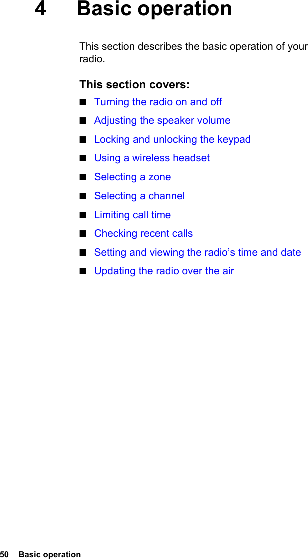 50  Basic operation4 Basic operationThis section describes the basic operation of your radio.This section covers:■Turning the radio on and off■Adjusting the speaker volume■Locking and unlocking the keypad■Using a wireless headset■Selecting a zone■Selecting a channel■Limiting call time■Checking recent calls■Setting and viewing the radio’s time and date■Updating the radio over the air
