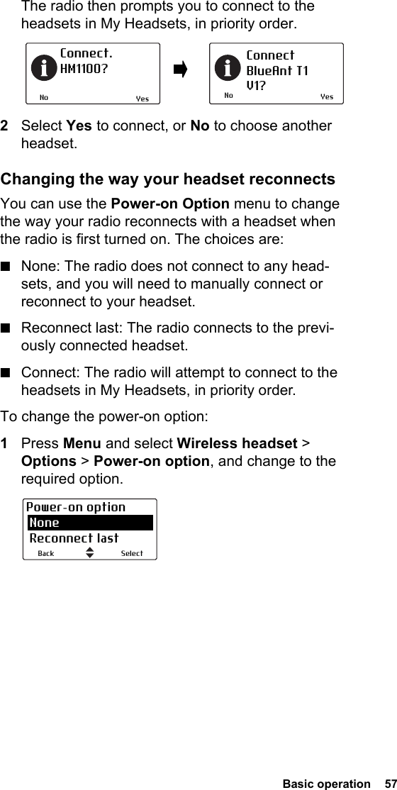  Basic operation  57The radio then prompts you to connect to the headsets in My Headsets, in priority order.2Select Yes to connect, or No to choose another headset.Changing the way your headset reconnectsYou can use the Power-on Option menu to change the way your radio reconnects with a headset when the radio is first turned on. The choices are:■None: The radio does not connect to any head-sets, and you will need to manually connect or reconnect to your headset.■Reconnect last: The radio connects to the previ-ously connected headset.■Connect: The radio will attempt to connect to the headsets in My Headsets, in priority order.To change the power-on option:1Press Menu and select Wireless headset &gt; Options &gt; Power-on option, and change to the required option.NoConnect. HM1100?NoConnectBlueAnt T1V1?Yes YesSelectBackPower-on option None Reconnect last