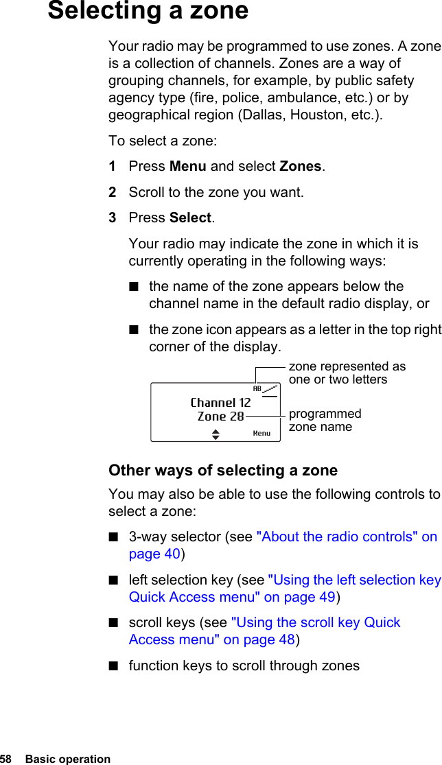 58  Basic operationSelecting a zoneYour radio may be programmed to use zones. A zone is a collection of channels. Zones are a way of grouping channels, for example, by public safety agency type (fire, police, ambulance, etc.) or by geographical region (Dallas, Houston, etc.).To select a zone:1Press Menu and select Zones.2Scroll to the zone you want.3Press Select.Your radio may indicate the zone in which it is currently operating in the following ways:■the name of the zone appears below the channel name in the default radio display, or■the zone icon appears as a letter in the top right corner of the display.Other ways of selecting a zoneYou may also be able to use the following controls to select a zone:■3-way selector (see &quot;About the radio controls&quot; on page 40)■left selection key (see &quot;Using the left selection key Quick Access menu&quot; on page 49)■scroll keys (see &quot;Using the scroll key Quick Access menu&quot; on page 48)■function keys to scroll through zonesABChannel 12Zone 28zone represented as one or two lettersprogrammed zone nameMenu