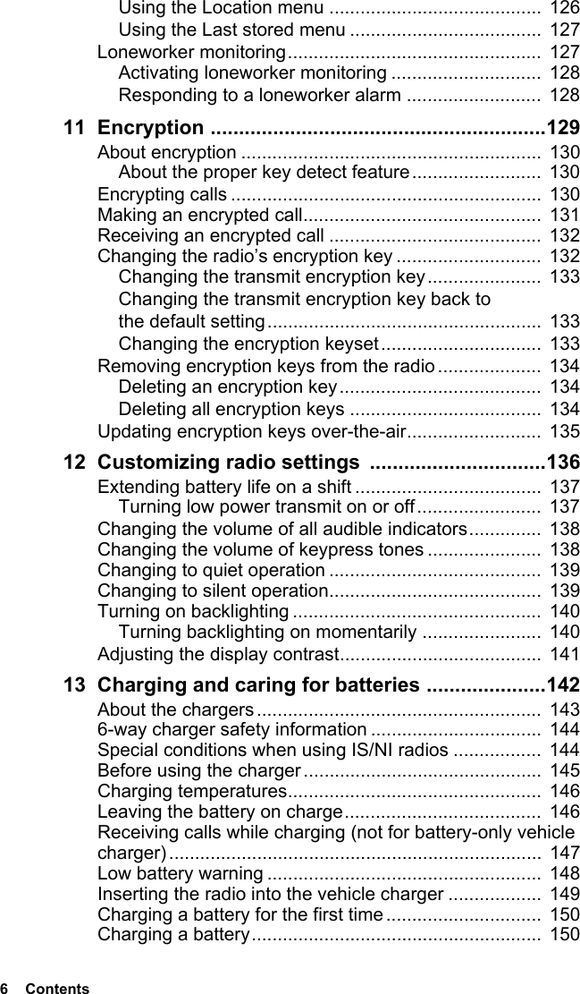 6  ContentsUsing the Location menu ......................................... 126Using the Last stored menu .....................................  127Loneworker monitoring.................................................  127Activating loneworker monitoring .............................  128Responding to a loneworker alarm ..........................  12811 Encryption ...........................................................129About encryption ..........................................................  130About the proper key detect feature......................... 130Encrypting calls ............................................................  130Making an encrypted call..............................................  131Receiving an encrypted call .........................................  132Changing the radio’s encryption key ............................  132Changing the transmit encryption key...................... 133Changing the transmit encryption key back to the default setting.....................................................  133Changing the encryption keyset...............................  133Removing encryption keys from the radio ....................  134Deleting an encryption key.......................................  134Deleting all encryption keys ..................................... 134Updating encryption keys over-the-air..........................  13512 Customizing radio settings  ...............................136Extending battery life on a shift ....................................  137Turning low power transmit on or off........................  137Changing the volume of all audible indicators..............  138Changing the volume of keypress tones ...................... 138Changing to quiet operation .........................................  139Changing to silent operation......................................... 139Turning on backlighting ................................................  140Turning backlighting on momentarily .......................  140Adjusting the display contrast.......................................  14113 Charging and caring for batteries .....................142About the chargers .......................................................  1436-way charger safety information .................................  144Special conditions when using IS/NI radios .................  144Before using the charger.............................................. 145Charging temperatures.................................................  146Leaving the battery on charge......................................  146Receiving calls while charging (not for battery-only vehicle charger)........................................................................ 147Low battery warning .....................................................  148Inserting the radio into the vehicle charger ..................  149Charging a battery for the first time..............................  150Charging a battery........................................................ 150