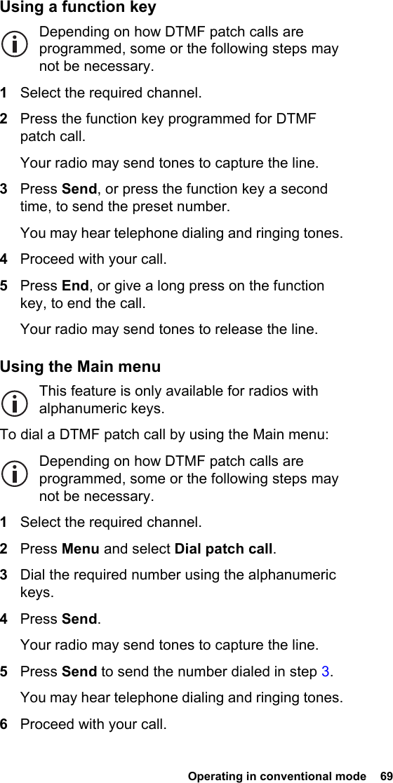  Operating in conventional mode  69Using a function keyDepending on how DTMF patch calls are programmed, some or the following steps may not be necessary.1Select the required channel.2Press the function key programmed for DTMF patch call.Your radio may send tones to capture the line.3Press Send, or press the function key a second time, to send the preset number.You may hear telephone dialing and ringing tones.4Proceed with your call.5Press End, or give a long press on the function key, to end the call.Your radio may send tones to release the line.Using the Main menuThis feature is only available for radios with alphanumeric keys.To dial a DTMF patch call by using the Main menu:Depending on how DTMF patch calls are programmed, some or the following steps may not be necessary.1Select the required channel.2Press Menu and select Dial patch call.3Dial the required number using the alphanumeric keys.4Press Send.Your radio may send tones to capture the line.5Press Send to send the number dialed in step 3.You may hear telephone dialing and ringing tones.6Proceed with your call.